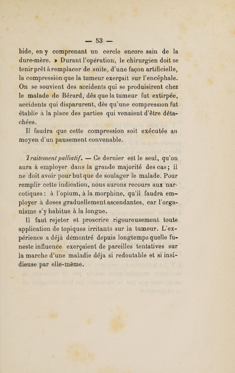 bide, en y comprenant un cercle encore sain de la dure-mère. > Durant l’opération, le chirurgien doit se tenir prêt à remplacer de suite, d’une façon artificielle, la compression que la tumeur exerçait sur l’encéphale. On se souvient des accidents qui se produisirent chez le malade de Bérard, dès que la tumeur fut extirpée, accidents qui disparurent, dès qu’une compression fut établie à la place des parties qui venaient d’être déta¬ chées. Il faudra que cette compression soit exécutée au moyen d’un pansement convenable. 2 ralternent 'palliatif\ —- Ce dernier est le seul, qu’on aura à employer dans la grande majorité des cas; il ne doit avoir pour but que de soulager le malade. Pour remplir cette indication, nous aurons recours aux nar¬ cotiques : à l’opium, à la morphine, qu’il faudra em¬ ployer à doses graduellement ascendantes, car l’orga¬ nisme s’y habitue à la longue. 11 faut rejeter et proscrire rigoureusement toute application de topiques irritants sur la tumeur. L’ex¬ périence a déjà démontré depuis longtemps quelle fu¬ neste influence exerçaient de pareilles tentatives sur la marche d’une maladie déjà si redoutable et si insi¬ dieuse par elle-même.
