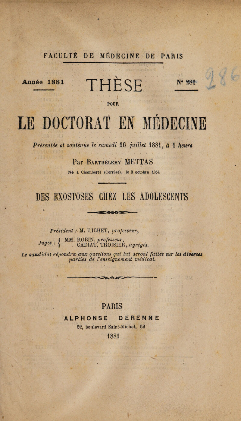 Année 18S1 THÈSE N* 281 POUR LE DOCTORAT EN MÉDECINE Présentée et soutenue le samedi 16 juillet 1881, à 1 heurê Par Barthélemy METTAS N6 à Chamberet (Corrèze), le 3 octobre 1854 DES EXOSTOSES CHEZ LES ADOLESCENTS Président : M. RICHET, processeur, T ( MM. ROBIN, professeur, Juges : j CADIAT, TROISIER,.a0re0es. Le candidat répondra aux questions qui lui seront faites sur les diverses parties de Venseignement médical. PARIS ALPHONSE DERENNE 5% boulevard Saint-Michel, 52 1881