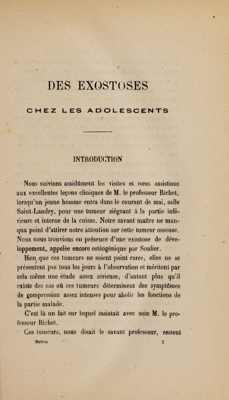 DES EXOSTOSES • - ' _ V CHEZ LES ADOLESCENTS INTRODUCTION i * 1 * ' Nous suivions assidûment les visites et nous assistions aux excellentes leçons cliniques de M. le professeur Richet, lorsqu’un jeune homme entra dans le courant de mai, salle Saint-Landry, pour une tumeur siégeant à la partie infé¬ rieure et interne de la cuisse. Notre savant maître ne man¬ qua point d'attirer notre attention sur cette tumeur osseuse. Nous nous trouvions en présence d’une exostose de déve¬ loppement, appelée encore ostéogénique par Soulier. Bien que ces tumeurs ne soient point rares, elles ne se présentent pas tous les jours à l’observation et méritent par cela même une étude assez sérieuse, d’autant plus qu’il existe des cas où ces tumeurs déterminent des symptômes de compression assez intenses pour abolir les fonctions de la partie malade. C’est là un fait sur lequel insistait avec soin M. le pro¬ fesseur Richet, Ces tumeurs, nous disait le savant professeur, restent Mettas 2