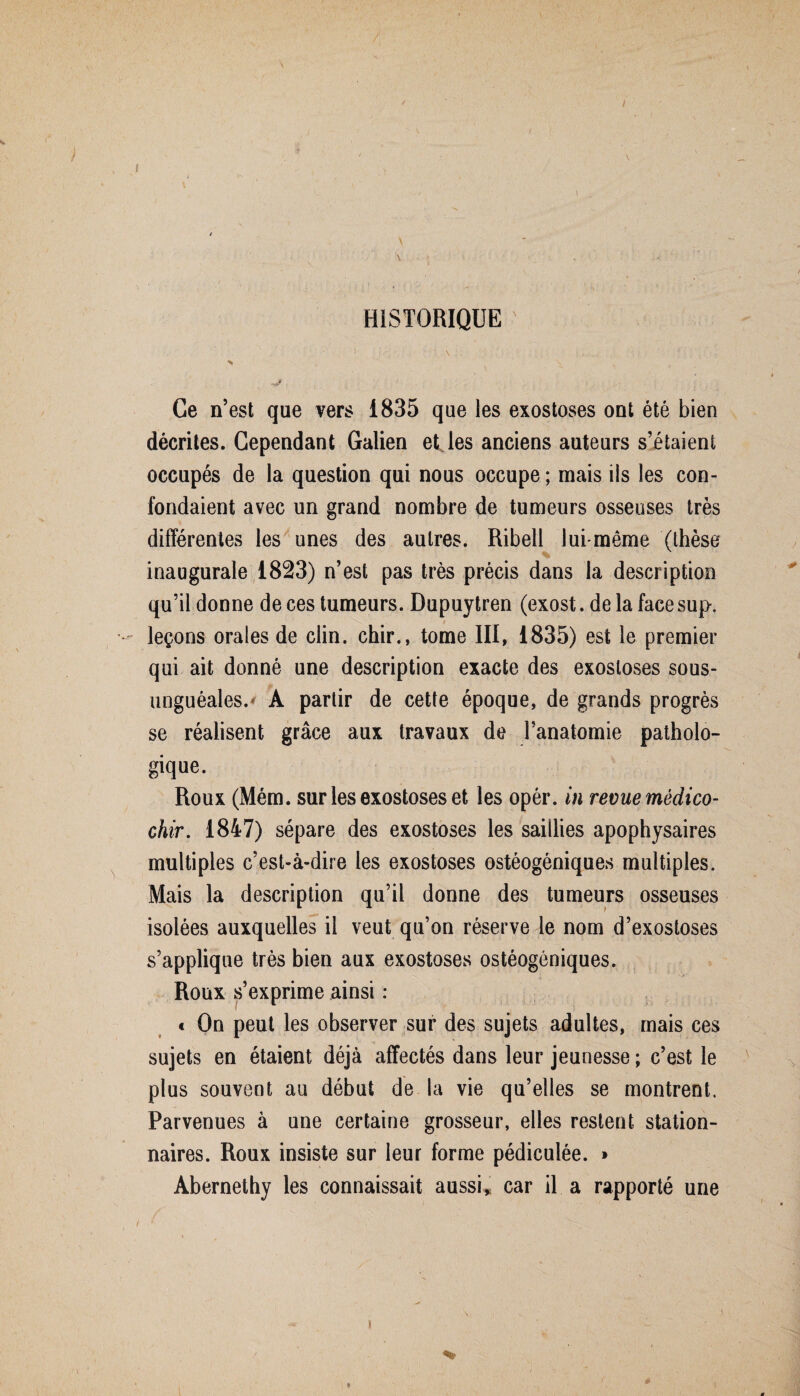 / HISTORIQUE . : ■ % ' \ - Ce n’est que vers 1835 que les exostoses ont été bien décrites. Cependant Galien et les anciens auteurs s’étaient occupés de la question qui nous occupe ; mais ils les con¬ fondaient avec un grand nombre de tumeurs osseuses très différentes les unes des autres. Ribell lui-même (thèse inaugurale 1823) n’est pas très précis dans la description qu’il donne de ces tumeurs. Dupuytren (exost. de la face sup. leçons orales de clin, chir., tome III, 1835) est le premier qui ait donné une description exacte des exostoses sous- unguéales.' A partir de cette époque, de grands progrès se réalisent grâce aux travaux de l’anatomie patholo¬ gique. Roux (Mém. sur les exostoses et les opér. in revue mêdico- chir. 1847) sépare des exostoses les saillies apophysaires multiples c’est-à-dire les exostoses ostéogéniques multiples. Mais la description qu’il donne des tumeurs osseuses isolées auxquelles il veut qu’on réserve le nom d’exostoses s’applique très bien aux exostoses ostéogéniques. Roux s’exprime ainsi : t On peut les observer sur des sujets adultes, mais ces sujets en étaient déjà affectés dans leur jeunesse ; c’est le plus souvent au début de la vie qu’elles se montrent. Parvenues à une certaine grosseur, elles restent station¬ naires. Roux insiste sur leur forme pédiculée. » Abernethy les connaissait aussi, car il a rapporté une I f- ■ 1 . • %