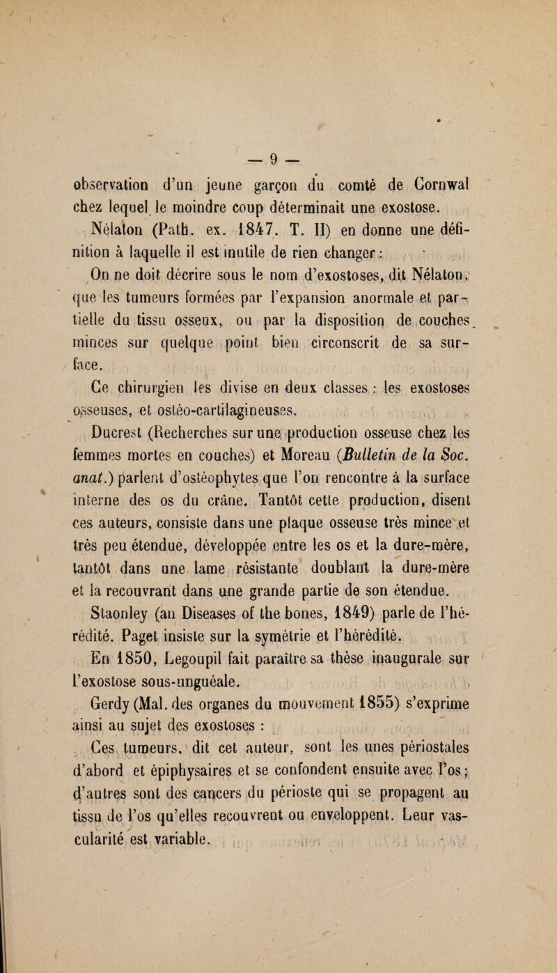 * observation d’an jeune garçon du comté de Cornwal chez lequel le moindre coup déterminait une exostose. Nélaton (Path. ex. 1847. T. II) en donne une défi¬ nition à laquelle il est inutile de rien changer : On ne doit décrire sous le nom d’exostoses, dit Nélaton; que les tumeurs formées par l’expansion anormale et par¬ tielle du tissu osseux, ou par la disposition de couches, minces sur quelque point bien circonscrit de sa sur¬ face. Ce chirurgien les divise en deux classes : les exostoses osseuses, et ostéo-cartilagineuses. Ducrest (Recherches sur une production osseuse chez les femmes mortes en couches) et Moreau (Bulletin de la Soc. anat.) parlent d’ostéophytes que l’on rencontre à la surface interne des os du crâne. Tantôt cette production, disent ces auteurs, consiste dans une plaque osseuse très mince et très peu étendue, développée entre les os et la dure-mère, tantôt dans une lame résistante doublant la dure-mère et la recouvrant dans une grande partie de son étendue. Staonley (an Diseases of thebones, 1849) parle de l’hé¬ rédité. Paget insiste sur la symétrie et l’hérédité. En 1850, Legoupil fait paraître sa thèse inaugurale sur l’exostose sous-unguéale. Gerdy (Mal. des organes du mouvement 1855) s’exprime ainsi au sujet des exostoses : Ces tumeurs, dit cet auteur, sont les unes périostales d’abord et épiphysaires et se confondent ensuite avec l’os ; d’autres sont des cancers du périoste qui se propagent au tissu de l’os qu’elles recouvrent ou enveloppent. Leur vas¬ cularité est variable.