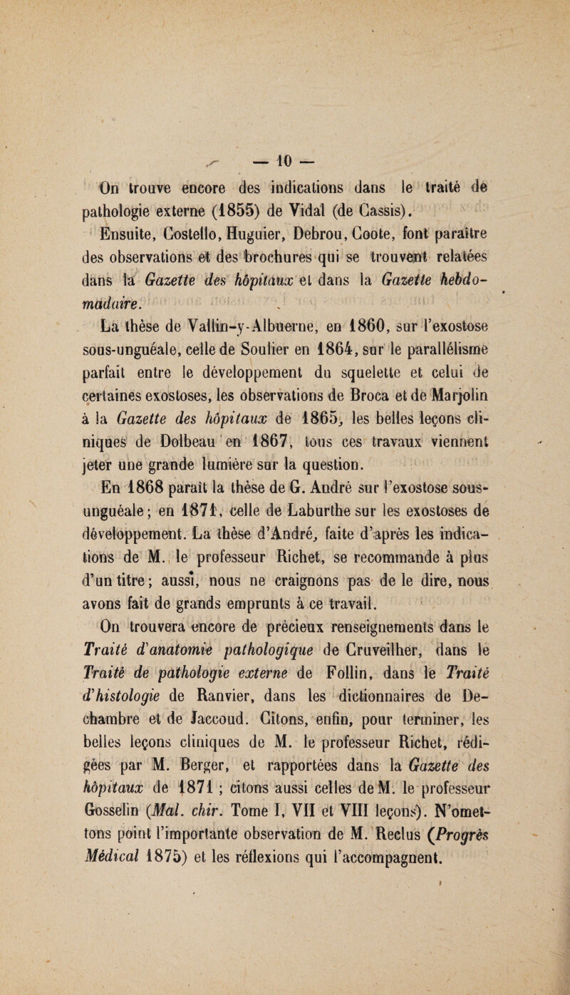 On trouve encore des indications dans le traité de ' ' \ ’ 1 pathologie externe (1855) de Vidal (de Cassis). Ensuite, Costello, Huguier, Debrou, Coote, font paraître des observations et des brochures qui se trouvent relatées dans la Gazette des hôpitaux et dans la Gazette hebdo¬ madaire. La thèse de Vallin-y-Albùerne, en 1860, sur l’exostose sous-unguéale, celle de Soulier en 1864, sur le parallélisme parfait entre le développement du squelette et celui de certaines exostoses, les observations de Broca et de Marjolin à la Gazette des hôpitaux de 1865., les belles leçons cli¬ niques de Dolbeau en 1867, tous ces travaux viennent jeter une grande lumière sur la question. En 1868 paraît la thèse de G. André sur l’exostose sous- unguéale; en 1871, celle de Laburthesur les exostoses de développement. La thèse d’André, faite d’après les indica¬ tions de M. le professeur Richet, se recommande à plus d’un titre; aussi, nous ne craignons pas de le dire, nous avons fait de grands emprunts à ce travail. On trouvera encore de précieux renseignements dans le Traite d'anatomie pathologique de Cruveilher, dans le Traité de pathologie externe de Follin, dans le Traité d'histologie de Ranvier, dans les dictionnaires de De- chambre et de Jaccoud. Citons, enfin, pour terminer, les belles leçons cliniques de M. le professeur Richet, rédi¬ gées par M. Berger, et rapportées dans la Gazette des hôpitaux de 1871 ; citons aussi celles de M. le professeur Gosselin (Mal. chir. Tome I, VII et VIII leçons). N’omet¬ tons point rimporlante observation de M. Reclus (Progrès Médical 1875) et les réflexions qui l’accompagnent.