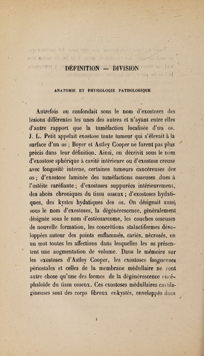 ; : ; ■ > ' v ; i ; J ; ; :{*)1■ i V. ' , I !l) !1 [{)'*} ■ fî DÉFINITION - DIVISION f !*)ii ; • 'r <1 iOU-âU ■ :vi. ^ • ANATOMIE ET PHYSIOLOGIE PATHOLOGIQUE - ' : ' r v : /: '■ ■ ✓ Autrefois on confondait sous le nom d’exostoses des lésions différentes les unes des autres et n’ayant entre elles d’autre rapport que la tuméfaction localisée d’un os. J. L. Petit appelait exostose toute tumeur qui s’élevait à la surface d'un os ; Boyer et Astley Cooper ne furent pas plus précis dans leur définition. Ainsi, on décrivit sous le nom d’exostose sphérique à cavité intérieure ou d’exostose creuse avec fongosité interne, certaines tumeurs cancéreuses des os ; d’exostose laminée des tuméfactions osseuses dues à l’ostéite raréfiante; d’exostoses suppurées intérieurement, des abcès chroniques du tissu osseux ; d’exostoses hydati¬ ques, des kystes hydatiques des os. On désignait aussi sous le nom d’exostoses, la dégénérescence, généralement désignée sous le nom d’ostéosarcome, les couches osseuses de nouvelle formation, les concrétions stalactiformes déve¬ loppées autour des points enflammés, cariés, nécrosés, en un mot toutes les affections dans lesquelles les os présen¬ tent une augmentation de volume. Dans le mémoire sur les exostoses d’Astley Cooper, les exostoses fongueuses périostales et celles de la membrane médullaire ne sont autre chose qu’une des formes de la dégénérescence encé- phaloïdc du tissu osseux. Ces exostoses médullaires caifik- gineuses sont des corps fibreux enkystés, enveloppés dans \