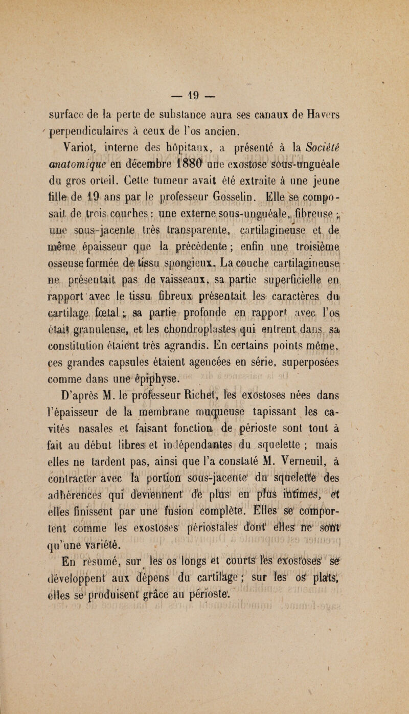 surface de la perte de substance aura ses canaux de Ha vers ' perpendiculaires à ceux de l’os ancien. Variot, interne des hôpitaux, a présenté à la Société anatomique en décembre 1880 une exostose Sûtfs-unguéale du gros orteil. Cette tumeur avait été extraite à une jeune fille de 19 ans par le professeur Gosselin. Elle se compo¬ sait de trois couches : une externe sous-unguéale,, fibreuse ; une sous-jacente très transparente, cartilagineuse et de même épaisseur que la précédente; enfin une troisième osseuse formée de tissu spongieux. La couche cartilagineuse ne présentait pas de vaisseaux, sa partie superficielle en rapport avec le tissu fibreux présentait les caractères du . cartilage fœtal ; sa partie profonde en rapport avec l’os était granuleuse, et les chondroplastes qui entrent dans sa constitution étaient très agrandis. En certains points même, ces grandes capsules étaient agencées en série, superposées comme dans une épiphyse. D’après M. le professeur Richet, les exostoses nées dans l’épaisseur de la membrane muqpeuse tapissant les ca¬ vités nasales et faisant fonction* de périoste sont tout à fait au début libres et indépendantes du squelette ; mais elles ne tardent pas, ainsi que l’a constaté M. Verneuil, à contracter avec la portion sous-jacente’ du squelette des adhérences qui deviennent dfe plus en plus intimes, et elles finissent par une fusion complète. Elles se compor¬ tent comme les exostoses périostales dont elles' ne1 sont qu une variété. En résumé, sur les os longs et courts l’es exostoses’ set développent aux dépens du cartilage ; sur les os' plats, elles se produisent grâce au périoste'. I / \
