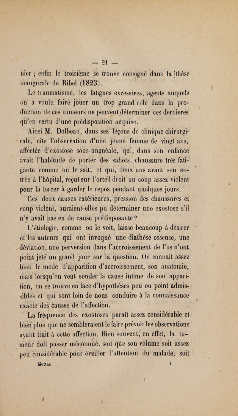 _ 9i _ nier ; enfin le troisième se trouve consigné dans la 'thèse inaugurale de Ribel (1823). ' :X v Le traumatisme, les fatigues excessives, agents auquels on a voulu faire jouer un trop grand rôle dans la pro¬ duction de ces tumeurs ne peuvent déterminer ces dernières qu’en vertu d’une prédisposition acquise. Ainsi M. Dolbeau, dans ses leçons de clinique chirurgi¬ cale, cite l’observation d’une jeune femme de vingt ans, affectée d’exostose sous-unguéale, qui, dans son enfance avait Thabitude de porter des sabots, chaussure très fati¬ gante comme on le sait, et qui, deux ans avant son en¬ trée à l’hôpital, reçutsur l’orteil droit un coup assez violent pour la forcer à garder le repos pendant quelques jours. Ces deux causes extérieures, pression des chaussures et coup violent, auraient-elles pu déterminer une exostose s’il n’y avait pas eu de cause prédisposante ? L’étiologie, comme on le voit, laisse beaucoup à désirer et les auteurs qui ont invoqué une diathèse osseuse, une déviation, une perversion dans l’accroissement de l’os n’ont point jeté un grand jour sur la question. On connaît assez bien le mode d’apparition d’accroissement, son anatomie, mais lorsqu’on veut sonder la cause intime de son appari¬ tion, on se trouve en face d’hypothèses peu ou point admis¬ sibles et qui sont loin de nous conduire à la connaissance exacte des causes de l’affection. i . ! La fréquence des exostoses paraît assez considérable et bien plus que ne sembleraient le faire prévoir les observations ayant trait à cette affection. Bien souvent, en effet, la tu¬ meur doit passer méconnue, soit que son volume soit assez peu considérable pour éveiller l’attention du malade, soit 4 Metlas