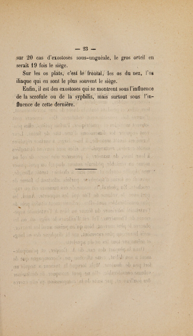 t — 23 — sur 20 cas d’exostoses sous-unguéale, le gros orteil eu serait 19 fois le siège. v Sur les os plats, c’est le frontal, les os du nez, l’os iliaque qui en sont le plus sauvent le siège. Enfin, il est des exostoses qui se montrent sous l’influence de la scrofule ou de la syphilis, mais surtout sous Fin- fluence de cette dernière.