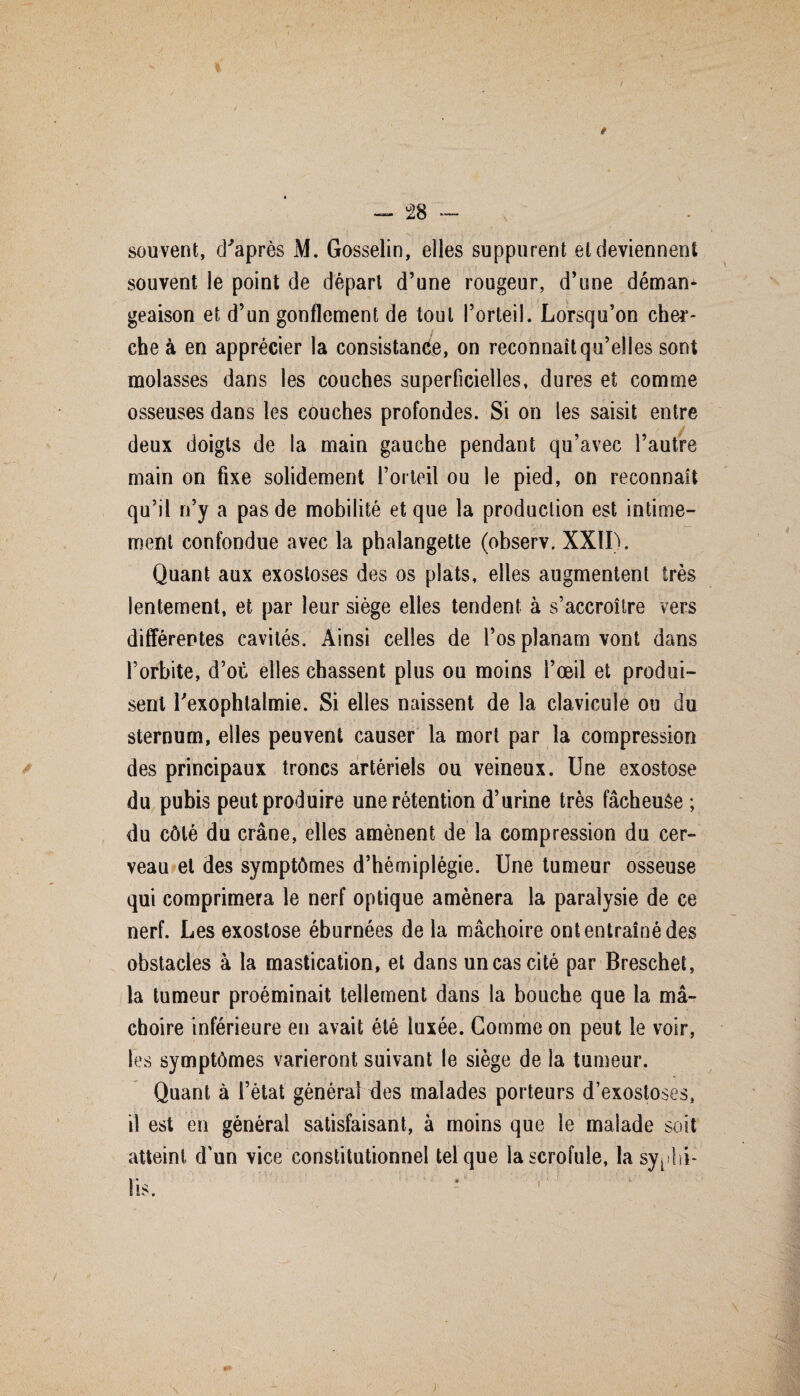 9 souvent, d'après M. Gosselin, elles suppurent et deviennent souvent le point de départ d’une rougeur, d’une déman* geaison et d’un gonflement de tout l’orteil. Lorsqu’on cher¬ che à en apprécier la consistance, on reconnaît qu’elles sont molasses dans les couches superficielles, dures et comme osseuses dans les couches profondes. Si on les saisit entre deux doigts de la main gauche pendant qu’avec l’autre main on fixe solidement l’orteil ou le pied, on reconnaît qu’il n’y a pas de mobilité et que la production est intime¬ ment confondue avec la phalangette (observ. XXII). Quant aux exostoses des os plats, elles augmentent très lentement, et par leur siège elles tendent à s’accroître vers différentes cavités. Ainsi celles de l’os planam vont dans l’orbite, d’où elles chassent plus ou moins l’oeil et produi¬ sent l'exophtalmie. Si elles naissent de la clavicule ou du sternum, elles peuvent causer la mort par la compression des principaux troncs artériels ou veineux. Une exostose du pubis peut produire une rétention d’urine très fâcheuée ; du côté du crâne, elles amènent de la compression du cer¬ veau et des symptômes d’hémiplégie. Une tumeur osseuse qui comprimera le nerf optique amènera la paralysie de ce nerf. Les exostose éburnées de la mâchoire ont entraîné des obstacles à la mastication, et dans un cas cité par Breschet, la tumeur proéminait tellement dans la bouche que la mâ¬ choire inférieure en avait été luxée. Gomme on peut le voir, les symptômes varieront suivant le siège de la tumeur. Quant à l’état général des malades porteurs d’exostoses, il est en général satisfaisant, à moins que le malade soit atteint d'un vice constitutionnel tel que la scrofule, la syphi- 1* * is.