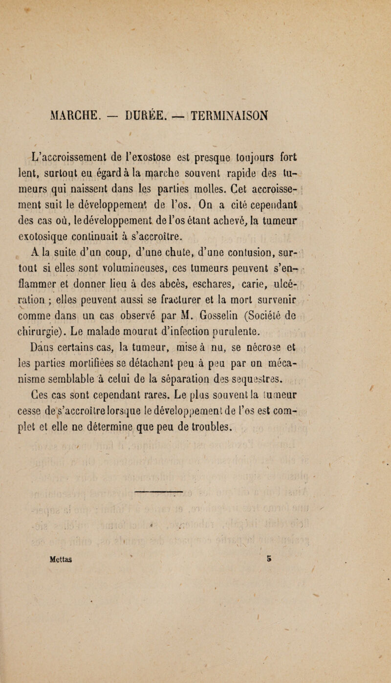 MARCHE. - DURÉE. — TERMINAISON L’accroissement de l’exostose est presque toujours fort lent, surtout eu égard à la marche souvent rapide des tu¬ meurs qui naissent dans les parties molles. Cet accroisse¬ ment suit le développement de l’os. On a cité cependant des cas où, le développement de l’os étant achevé, la tumeur exotosique continuait à s’accroître., A la suite d’un coup, d’une chute, d’une contusion, sur¬ tout si elles sont volumineuses, ces tumeurs peuvent s’en¬ flammer et donner lieu à des abcès, eschares, carie, ulcé¬ ration ; elles peuvent aussi se fracturer et la mort survenir comme dans un cas observé par M. Gosselin (Société de chirurgie). Le malade mourut d’infection purulente. Dans certains cas, la tumeur, mise à nu, se nécrose et les parties mortifiées se détachant peu à peu par un méca- - / nisme semblable à celui de la séparation des séquestras. Ges cas sont cependant rares. Le plus souvent la tumeur cesse de s’accroître lorsque le développement de l’os est com¬ plet et elle ne détermine que peu de troubles. / Mettas 5