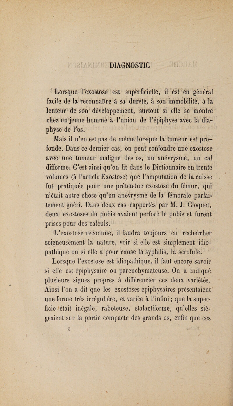 DIAGNOSTIC ,3 ï t T / O A S .1 ? Lorsque l’exostose est superficielle, il est eu général facile de la reconnaître à sa dureté, à son immobilité, à la lenteur de son développement, surtout si elle se montre chez un jeune homme à l’union de l’épiphyse avec la dia- physe de Fos. Mais il n’en est pas de même lorsque la tumeur est pro¬ fonde. Dans ce dernier cas, on peut confondre une exostose avec une tumeur maligne des os, un anévrysme, un cal difforme. C'est ainsi qu’on lit dans le Dictionnaire en trente volumes (à l’article Exostose) que l’amputation de la cuisse fut pratiquée pour une prétendue exostose du fémur, qui n’était autre chose qu’un anévrysme de la fémorale parfai¬ tement guéri. Dans deux cas rapportés par M. J. Cloquet, deux exostoses du pubis avaient perforé le pubis et furent prises pour des calculs. i L’exostose reconnue, il faudra toujours en rechercher soigneusement la nature, voir si elle est simplement idio¬ pathique ou si elle a pour cause la syphilis, la scrofule. Lorsque l’exostose est idiopathique, il faut encore savoir si elle est épiphysaire ou parenchymateuse. On a indiqué plusieurs signes propres à différencier ces deux variétés. Ainsi l’on a dit que les exostoses épiphysaires présentaient une forme très irrégulière, et variée à l’infini ; que la super¬ ficie était inégale, raboteuse, stalactiforme, qu’elles sié¬ geaient sur la partie compacte des grands os, enfin que ces
