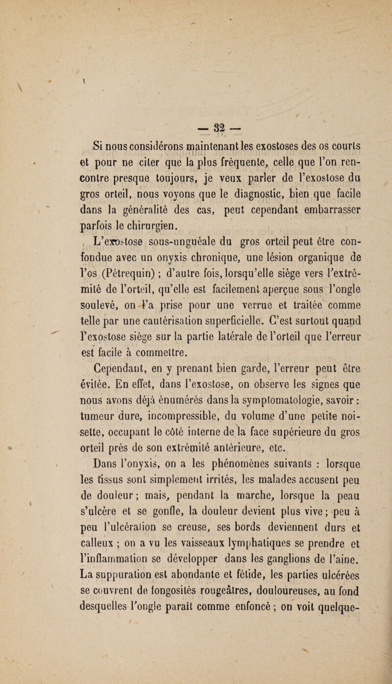 \ — 32 — * WM» ^ Si nous considérons maintenant les exostoses des os courts f ». » - 1 •- '• t U V.i i ; t. - - :• • • ; ; .... V- / f 'i- ‘ r - .i • et pour ne citer que la plus fréquente, celle que Ton ren¬ contre presque toujours, je veux parler de l’exostose du gros orteil, nous voyons que le diagnostic, bien que facile dans la généralité des cas, peut cependant embarrasser parfois le chirurgien. . L’exu^tose sous-unguéale du gros orteil peut être con- ■ fondue avec un onyxis chronique, une lésion organique de l’os (Pétrequin) ; d’autre fois,lorsqu’elle siège vers Pextrô- mité de l’orteil, qu’elle est facilement aperçue sous l’ongle soulevé, on l’a prise pour une verrue et traitée comme telle par une cautérisation superficielle. G’est surtout quand l’exostose siège sur la partie latérale de l’orteil que l’erreur est facile à commettre. Cependant, en y prenant bien garde, l’erreur peut être évitée. En effet, dans l’exostose, on observe les signes que nous avons déjà énumérés dans la symptomatologie, savoir : tumeur dure, incompressible, du volume d’une petite noi¬ sette, occupant le côté interne de la face supérieure du gros orteil près de son extrémité antérieure, etc. Dans l’onyxis, on a les phénomènes suivants : lorsque les tissus sont simplement irrités, les malades accusent peu de douleur ; mais, pendant la marche, lorsque la peau \ s’ulcère et se gonfle, la douleur devient plus vive; peu à peu l’ulcération se creuse, ses bords deviennent durs et calleux ; on a vu les vaisseaux lymphatiques se prendre et l’inflammation se développer dans les ganglions de l’aine. La suppuration est abondante et fétide, les parties ulcérées se couvrent de fongosités rougeâtres, douloureuses, au fond desquelles l'ongle parait comme enfoncé ; on voit quelque-