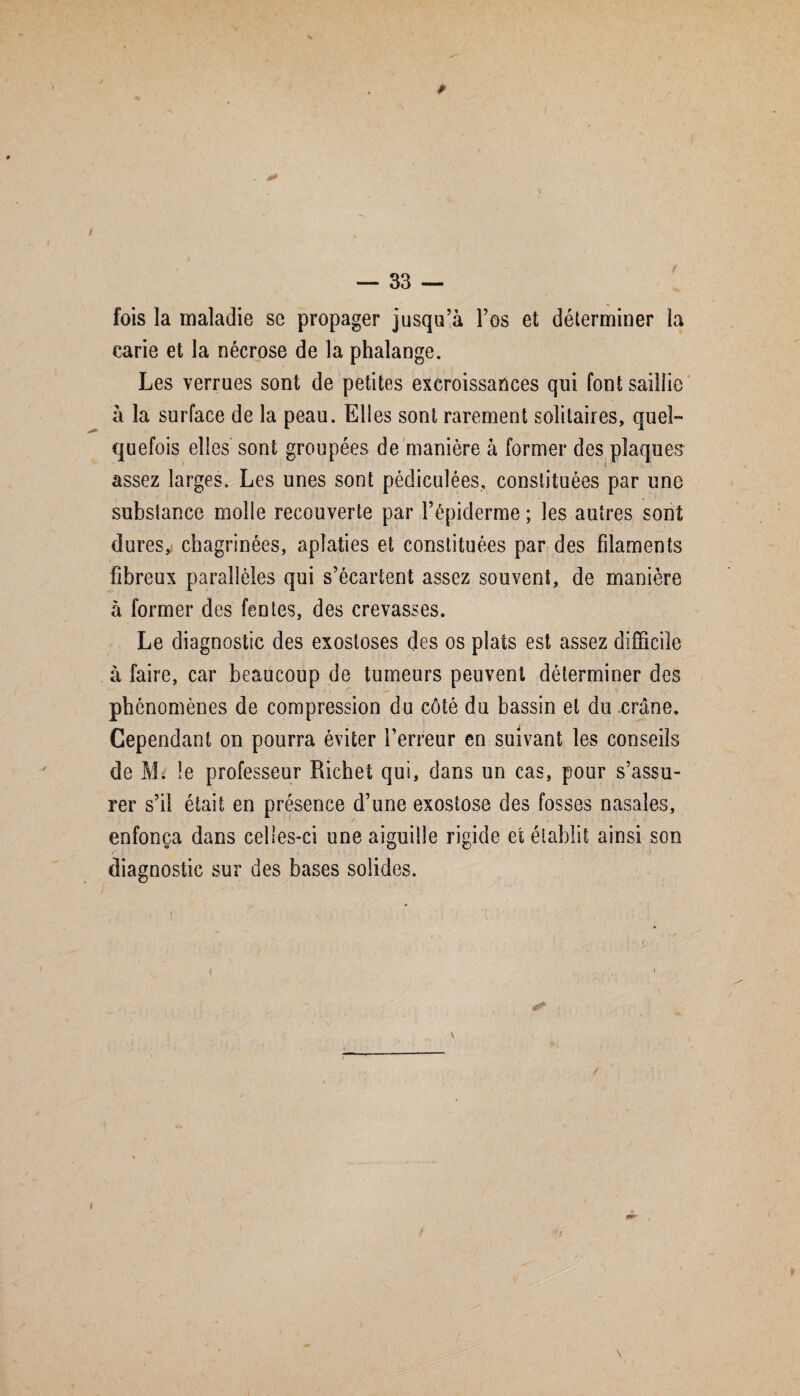 fois la maladie sc propager jusqu’à l’os et déterminer la carie et la nécrose de la phalange. Les verrues sont de petites excroissances qui font saillie à la surface de la peau. Elles sont rarement solitaires, quel¬ quefois elles sont groupées de manière à former des plaques assez larges. Les unes sont pédiculées, constituées par une substance molle recouverte par l’épiderme ; les autres sont dures, chagrinées, aplaties et constituées par des filaments fibreux parallèles qui s’écartent assez souvent, de manière à former des fentes, des crevasses. Le diagnostic des exostoses des os plats est assez difficile à faire, car beaucoup de tumeurs peuvent déterminer des phénomènes de compression du côté du bassin et du crâne. Cependant on pourra éviter l’erreur en suivant les conseils de M. le professeur Richet qui, dans un cas, pour s’assu¬ rer s’il était en présence d’une exostose des fosses nasales, enfonça dans celles-ci une aiguille rigide et établit ainsi son diagnostic sur des bases solides.