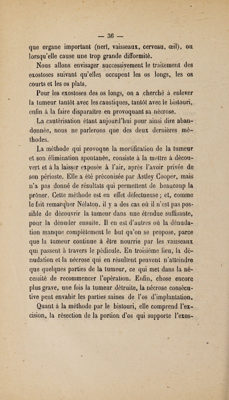 que organe important (nert, vaisseaux, cerveau, œil), ou lorsqu’elle cause une trop grande difformité. Nous allons envisager successivement le traitement des exostoses suivant quelles occupent les os longs, les os courts et les os plats. Pour les exostoses des os longs, on a cherché à enlever la tumeur tantôt avec les caustiques, tantôt avec le bistouri, enfin à la faire disparaître en provoquant sa nécrose. La cautérisation étant aujourd'hui pour ainsi dire aban¬ donnée, nous ne parlerons que des deux dernières mé¬ thodes. La méthode qui provoque la mortification de la tumeur et son élimination spontanée, consiste à la mettre à décou¬ vert et à la laisser exposée à l’air, après l’avoir privée de son périoste. Elle a été préconisée par Àstley Cooper, mais n’a pas donné de résultats qui permettent de beaucoup la prôner. Cette méthode est en effet défectueuse ; et, comme le fait remarquer Nélaton, il y a des cas où il n’est pas pos¬ sible de découvrir la tumeur dans une étendue suffisante, pour la dénuder ensuite. Il en est d’autres où la dénuda¬ tion manque complètement le but qu’on se propose, parce que la tumeur continue à être nourrie par les vaisseaux qui passent à travers le pédicule. En troisième lieu, la dé¬ nudation et la nécrose qui en résultent peuvent n’atteindre que quelques parties de la tumeur, ce qui met dans la né¬ cessité de recommencer l’opération. Enfin, chose encore » plus grave, une fois la tumeur détruite, la nécrose consécu¬ tive peut envahir les parties saines de l’os d’implantation. Quant à la méthode par le bistouri, elle comprend l’ex¬ cision, la résection de la portion d’os qui supporte Texos-