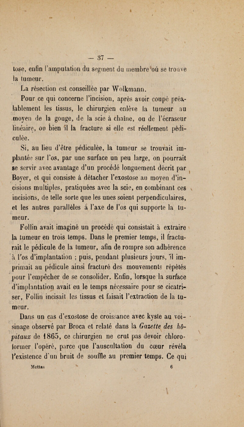 tose, enfin l’amputation du segment du membre où se trouve la tumeur. La résection est conseillée par Wolkmann. Pour ce qui concerne l’incision, après avoir coupé préa¬ lablement les tissus, le chirurgien enlève la tumeur au moyen de la gouge, de la scie à chaîne, ou de l’écraseur linéaire, ou bien il la fracture si elle est réellement pédi- culée. Si, au lieu d’être pédiculée, la tumeur se trouvait im¬ plantée sur l’os, par une surface un peu large, on pourrait se servir avec avantage d’un procédé longuement décrit par Boyer, et qui consiste à détacher l’exostose au moyen d’in¬ cisions multiples, pratiquées avec la scie, en combinant ces incisions, de telle sorte que les unes soient perpendiculaires, et les autres parallèles à l’axe de l’os qui supporte la tu¬ meur. Follin avait imaginé un procédé qui consistait à extraire la tumeur en trois temps. Dans le premier temps, il fractu¬ rait le pédicule de la tumeur, afin de rompre son adhérence à l'os d’implantation ; puis, pendant plusieurs jours, 11 im¬ primait au pédicule ainsi fracturé des mouvements répétés pour l’empêcher de se consolider. Enfin, lorsque la surface d’implantation avait eu le temps nécessaire pour se cicatri¬ ser, Follin incisait les tissus et faisait l’extraction de la tu¬ meur. Dans un cas d’exostose de croissance avec kyste au voi¬ sinage observé par Broca et relaté dans la Gazette des hô¬ pitaux de 1865, ce chirurgien ne crut pas devoir chloro¬ former l’opéré, parce que l’auscultation du cœur révéla Inexistence d’un bruit de souffle au premier temps. Ce qui Mettas 6