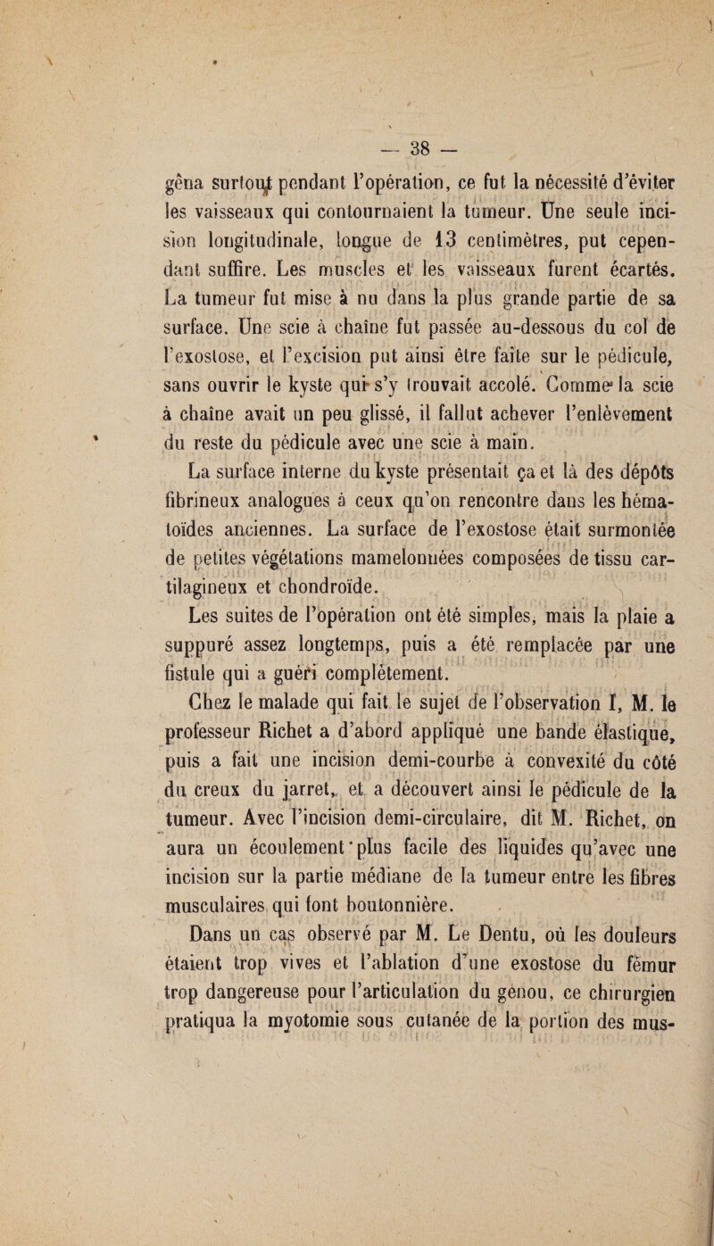 :y ' ' . , • \ , • : -- • ~*s \ r \ — 38 — gêna surfoiÿ pendant l’opération, ce fut la nécessité d’éviter les vaisseaux qui contournaient la tumeur. Une seule inci¬ sion longitudinale, longue de 13 centimètres, put cepen¬ dant suffire. Les muscles et les vaisseaux furent écartés. La tumeur fut mise à nu dans la plus grande partie de sa surface. Une scie cà chaîne fut passée au-dessous du col de l’exostose, et l’excision put ainsi être faîte sur le pédicule, * sans ouvrir le kyste qui s’y trouvait accolé. Comme* la scie à chaîne avait un peu glissé, il fallut achever l’enlèvement du reste du pédicule avec une scie à main. La surface interne du kyste présentait ça et là des dépôts fibrineux analogues à ceux qu’on rencontre dans les hérna- toïdes anciennes. La surface de l’exostose était surmontée de petites végétations mamelonnées composées de tissu car¬ tilagineux et chondroïde. ^ Les suites de l’opération ont été simples, mais la plaie a suppuré assez longtemps, puis a été remplacée par une fistule qui a guéri complètement. Chqz le malade qui fait le sujet de l’observation I, M. le professeur Richet a d’abord appliqué une bande élastique, puis a fait une incision demi-courbe à convexité du côté du creux du jarret,, et a découvert ainsi le pédicule de la tumeur. Avec l’incision demi-circulaire, dit M. Richet, on aura un écoulement4 plus facile des liquides qu’avec une incision sur la partie médiane de la tumeur entre les fibres musculaires qui font boutonnière. Dans un cas observé par M. Le Dentu, où les douleurs étaient trop vives et l’ablation d’une exostose du fémur trop dangereuse pour l’articulation du genou, ce chirurgien pratiqua la myotomie sous cutanée de la portion des mus-