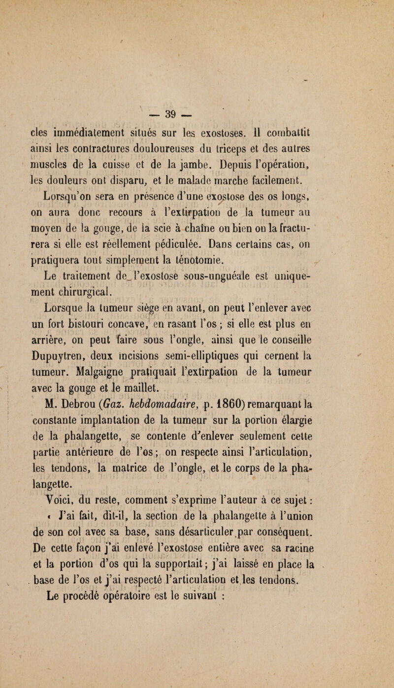 • « . , *- g -• clés immédiatement situés sur les exostoses, il combattit ainsi les contractures douloureuses du triceps et des autres muscles de la cuisse et de la jambe. Depuis l’opération, les douleurs ont disparu, et le malade marche facilement. v ' y * . Lorsqu’on sera en présence d’une exostose des os longs, on aura donc recours à l’extirpation de la tumeur au moyen de la gouge, de la scie à chaîne ou bien on la fractu¬ rera si elle est réellement pédiculée. Dans certains cas, on ‘ • #•••<* pratiquera tout simplement la ténotomie. Le traitement de l’exostose sous-unguéale est unique¬ ment chirurgical. Lorsque la tumeur siège en avant, on peut l’enlever avec un fort bistouri concave, en rasant Tos; si elle est plus en arrière, on peut faire sous l’ongle, ainsi que le conseille Dupuytren, deux incisions semi-elliptiques qui cernent la tumeur. Malgaigne pratiquait l’extirpation de la tumeur avec la gouge et le maillet. M. Debrou(£az. hebdomadaire, p. 1860) remarquant la constante implantation de la tumeur sur la portion élargie de la phalangette, se contente d'enlever seulement cette partie antérieure de l’os; on respecte ainsi l’articulation, les tendons, la matrice de l’ongle, et le corps de la pha¬ langette. Voici, du reste, comment s’exprime l’auteur à ce sujet : « J’ai fait, dit-il, la section de la phalangette à l’union de son col avec sa base, sans désarticuler par conséquent. De cette façon j’ai enlevé l’exostose entière avec sa racine et la portion d’os qui la supportait ; j’ai laissé en place la . base de l’os et j’ai respecté l’articulation et les tendons. Le procédé opératoire est le suivant :