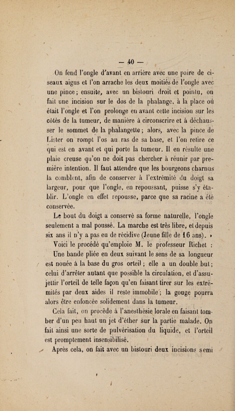 \ ( , - 40 — On fend l’ongle d'avant en arrière avec une paire de ci- r seaux aigus et l’on arrache les deux moitiés de l'ongle avec une pince; ensuite, avec un bistouri droit et pointu, on fait une incision sur le dos de la phalange, à la place où était l’ongle et l’on prolonge en avant cette incision sur les côtés de la tumeur, de manière à circonscrire et à déchaus¬ ser le sommet de la phalangette ; alors, avec la pince de Lister on rompt l’os au. ras de sa base, et l’on retire ce * qui est en avant et qui porte la tumeur. Il en résulte une plaie creuse qu’on ne doit pas chercher à réunir par pre¬ mière intention. Il faut attendre que les bourgeons charnus la comblent, afin de conserver à l’extrémité du doigt sa largeur, pour que l’ongle, en repoussant, puisse s’y éta¬ blir. L’ongle en effet repousse, parce que sa racine a été conservée. Le bout du doigt a conservé sa forme naturelle, l’ongle seulement a mal poussé. La marche est très libre, et depuis six ans il n’y a pas eu de récidive (Jeune fille de 16 ans). > Voici le procédé qu’emploie M. le professeur Richet ; Une bande pliée en deux suivant le sens de sa longueur / est nouée à la base du gros orteil ; elle a un double but ; celui d’arrêter autant que possible la circulation, et d’assu¬ jettir l’orteil de telle façon qu’en faisant tirer sur les extré¬ mités par deux aides il reste immobile ; la gouge pourra alors être enfoncée solidement dans la tumeur. Ceia fait, on procède à l’anesthésie lorale en faisant tom¬ ber d’un peu haut un jet d’éther sur la partie malade. On fait ainsi une sorte de pulvérisation du liquide, et l’orteil est promptement insensibilisé. Après cela, on fait avec un bistouri deux incisions semi &