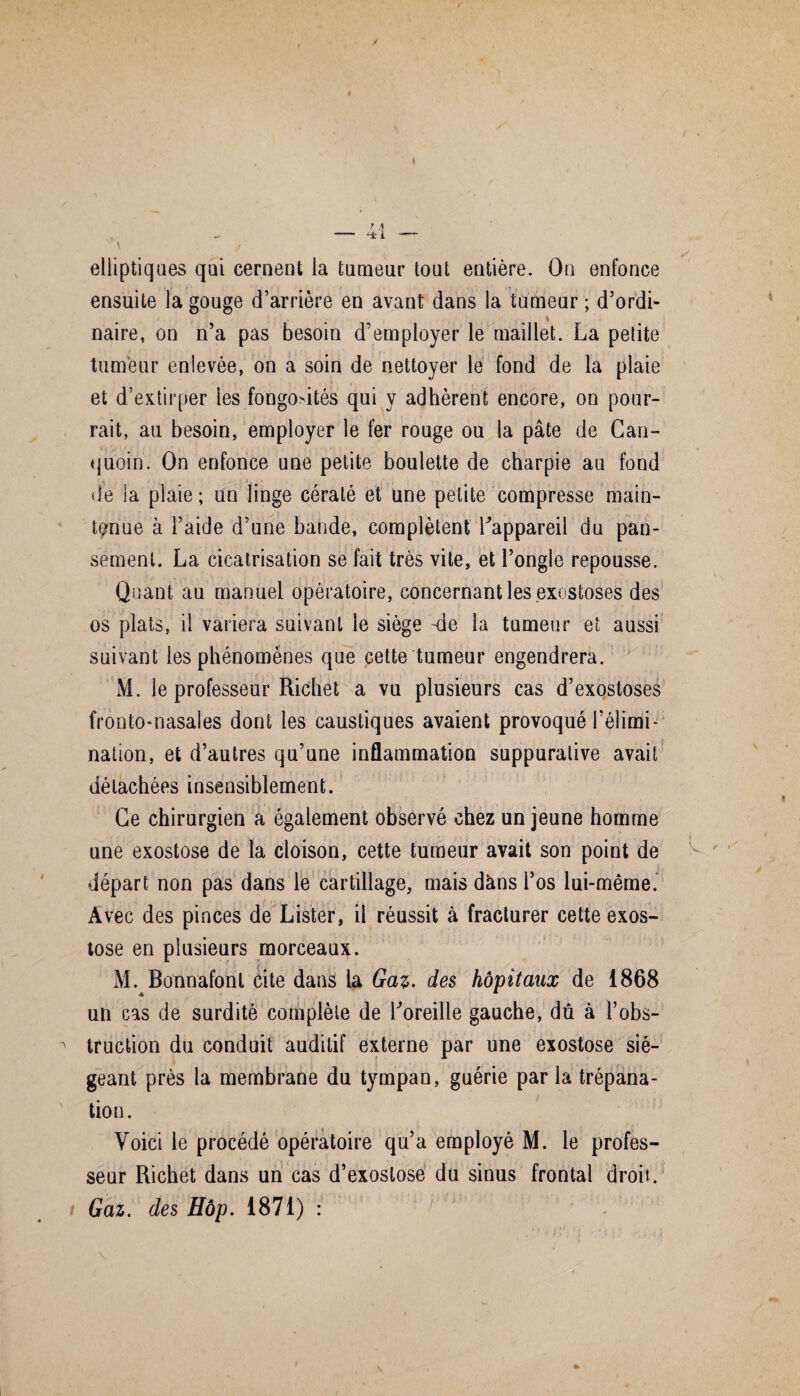 I \ / elliptiques qui cernent la tumeur tout entière. On enfonce ensuite la gouge d’arrière en avant dans la tumeur ; d’ordi- > naire, on n’a pas besoin d’employer le maillet. La petite tumeur enlevée, on a soin de nettoyer le fond de la plaie et d’extirper les fongo>ités qui y adhèrent encore, on pour¬ rait, au besoin, employer le fer rouge ou la pâte de Can- (juoin. On enfonce une petite boulette de charpie au fond de la plaie; un linge cératé et une petite compresse main¬ tenue à l’aide d’une bande, complètent ^appareil du pan¬ sement. La cicatrisation se fait très vite, et l’ongle repousse. Quant au manuel opératoire, concernant les exostoses des os plats, il variera suivant le siège -de la tumeur et aussi suivant les phénomènes que cette tumeur engendrera. M. le professeur Richet a vu plusieurs cas d’exostoses fronto-nasales dont les caustiques avaient provoqué l’élimh ■i nation, et d’autres qu’une inflammation suppurative avait détachées insensiblement. Ce chirurgien a également observé chez un jeune homme une exostose de la cloison, cette tumeur avait son point de départ non pas dans le cartillage, mais dans l’os lui-même. Avec des pinces de Lister, il réussit à fracturer cette exos¬ tose en plusieurs morceaux. M. Bonnafonl cite dans la Gaz- des hôpitaux de 1868 un cas de surdité complète de Loreille gauche, dû à l’obs¬ truction du conduit auditif externe par une exostose sié¬ geant près la membrane du tympan, guérie par la trépana¬ tion. Voici le procédé opératoire qu’a employé M. le profes¬ seur Richet dans un cas d’exostose du sinus frontal droit. Gaz. des Hôp. 1871) :