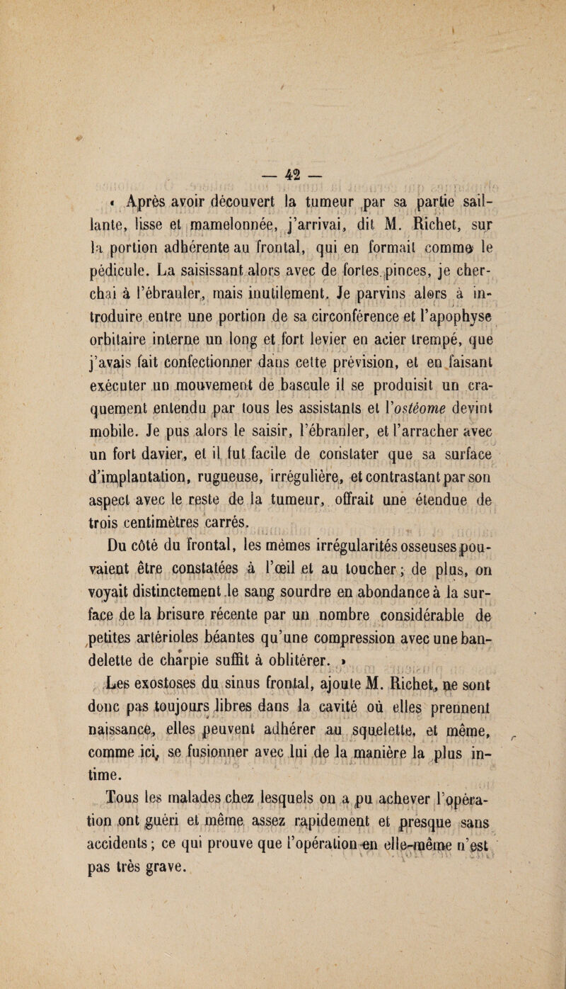 — 42 — « Après avoir découvert la tumeur par sa partie sail¬ lante, lisse et mamelonnée, j’arrivai, dit M. Richet, sur la portion adhérente au frontal, qui en formait comma le pédicule. La saisissant alors avec de fortes, pinces, je cher¬ chai à l’ébranler, mais inutilement. Je parvins alors à in- * » I v ' ..j > y troduire entre une portion de sa circonférence et l’apophyse orbitaire interne un long et fort levier en acier trempé, que j’avais fait confectionner dans celte prévision, et en faisant exécuter un mouvement de bascule il se produisit un cra¬ quement entendu par tous les assistants et Vostéome devint mobile. Je pus alors le saisir, l’ébranler, et l’arracher avec un fort davier, et il fut facile de constater que sa surface d implantation, rugueuse, irrégulière, et contrastant par son aspect avec le reste de la tumeur, offrait une étendue de trois centimètres carrés. ■ • '• •' • : • ; v./ s \ ÿ *.U }. I \ , .• ,• ! ; \ s : . [ \ ' > ,j ! ï Du côté du frontal, les mêmes irrégularités osseuses pou¬ vaient être constatées à l’œil et au loucher ; de plus, on voyait distinctement Je sang sourdre en abondance à la sur¬ face de la brisure récente par un nombre considérable de petites artérioles béantes qu’une compression avec une ban- £ delette de charpie suffit à oblitérer. » Les exostoses du sinus frontal, ajoute M. Richet., ne sont donc pas toujours libres dans la cavité où elles prennent naissance, elles peuvent adhérer au squelette, et même, comme ici, se fusionner avec lui de la manière la plus in¬ time. Tous les malades chez lesquels on a pu achever r opéra¬ tion ont guéri et même assez rapidement et presque sans accidents; ce qui prouve que l’opération en elle-même n’est pas très grave.