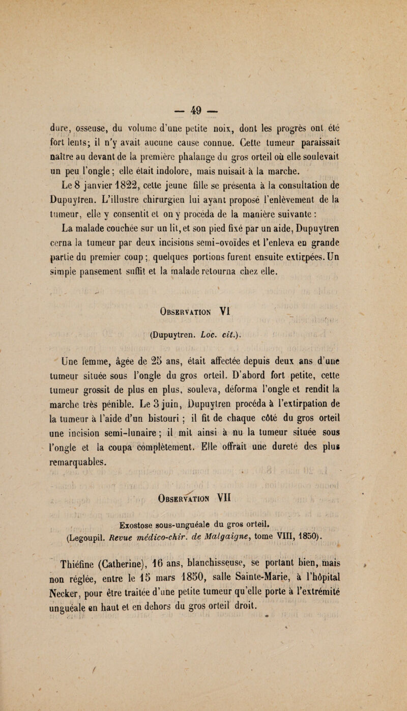 dure, osseuse, du volume d’une petite noix, dont les progrès ont été fort lents; il n'y avait aucune cause connue. Cette tumeur paraissait naître au devant de la première phalange du gros orteil où elle soulevait un peu l’ongle; elle était indolore, mais nuisait à la marche. Le 8 janvier 1822, cette jeune fille se présenta à la consultation de Dupuytren. L’illustre chirurgien lui ayant proposé l’enlèvement de la tumeur, elle y consentit et on y procéda de la manière suivante: La malade couchée sur un lit,et son pied fixé par un aide, Dupuytren cerna la tumeur par deux incisions semi-ovoïdes et l’enleva en grande partie du premier coup; quelques portions furent ensuite extirpées.Un simple pansement suffit et la malade retourna chez elle. : (. * • t * f / - Observation VI : ; * . H \ ’ t ' (Dupuytren. Loc. cit.). Une femme, âgée de 25 ans, était affectée depuis deux ans d’une tumeur située sous l’ongle du gros orteil. D’abord fort petite, cette tumeur grossit de plus en plus, souleva, déforma l’ongle et rendit la marche très pénible. Le 3 juin, Dupuytren procédai l’extirpation de la tumeur à l’aide d’un bistouri ; il fit de chaque côté du gros orteil une incision semi-lunaire ; il mit ainsi à nu la tumeur située sous l’ongle et la coupa complètement. Elle offrait une dureté des plus remarquables. / • . • ; . .• • o • ;... - : '** * î •} ' ’ • : 1 * .-MU - ■ ■ < . i ; ; v:i 'H { Observation VII Exostose sous-unguéale du gros orteil. (Legoupil. Revue médico-chir. de Malgaigne, tome VIII, 1850). Thiéfine (Catherine), 16 ans, blanchisseuse, se portant bien, mais non réglée, entre le 15 mars 1850, salle Sainte-Marie, à l’hôpital Necker, pour être traitée d’une petite tumeur quelle porte à l’extrémité unauéale en haut et en dehors du gros orteil droit. t