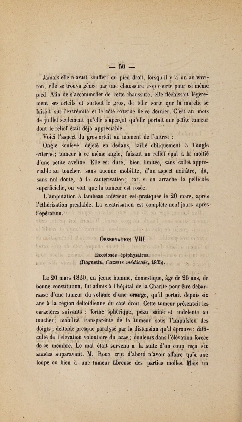 Jamais elle n’avait souffert du pied droit, lorsqu’il y a un an envi¬ ron, elle se trouva gênée par une chaussure trop courte pour ce même pied. Afin de s'accommoder de cette chaussure, elle fléchissait légère¬ ment ses orteils et surtout le gros, de telle sorte que la marche se faisait sur l'extrémité et le côté externe de ce dernier. C’est au mois ;• i , ' ; fj i , , ( t ; ■ ’ * . ' • - ; ; f. . . ' . . de juillet seulement qu'elle s’aperçut qu’elle portait une petite tumeur dont le relief était déjà appréciable. Voici l'aspect du gros orteil au moment de l’entrée : Ongle soulevé, déjeté en dedans, taillé obliquement à l’ongle externe; tumeur à ce même angle, faisant un relief égal à la moitié d’une petite aveline. Elle est dure, bien limitée, sans collet appré¬ ciable au toucher, sans aucune mobilité, d’un aspect noirâtre, dû, sans nul doute, à la cautérisation ; car, si ou arrache la pellicule superficielle, on voit que la tumeur est rosée. L’amputation à lambeau inférieur est pratiquée le 20 mars, après l’éthérisation préalable. La cicatrisation est complète neuf jours après l’opération. Observation VIII Exostoses épiphysaires. (Rognetta, Cazette médicale, 1835). Le 20 mars 1830, un jeune homme, domestique, âgé de 26 ans, de bonne constitution, fut admis à l’hôpital de la Charité pour être débar¬ rassé d’une tumeur du volume d’une orange, qu’il portait depuis six ans à la région deltoïdienne du côté droit. Cette tumeur présentait les caractères suivants : forme sphérique, peau saine et indolente au toucher; mobilité transparente de la tumeur sous l'impulsion des doigts ; deltoïde presque paralysé par la distension qu’il éprouve ; diffi¬ culté de l’élévation volontaire du bras ; douleurs dans l’élévation forcée de ce membre. Le mal était survenu à la suite d’un coup reçu six aunées auparavant. M. Roux crut d’abord n’avoir affaire qu’à une loupe ou bien à une tumeur fibreuse des parties molles. Mais un
