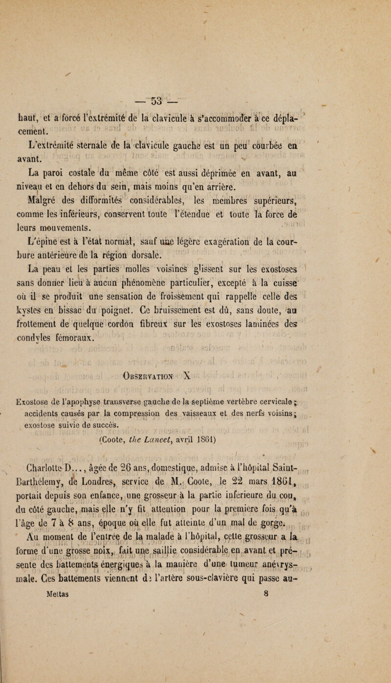 liaut, et a forcé i extrémité de la clavicule à s’accommoder à ce cernent. L’extrémité sternale de la clavicule gauche est un peu courbée en avant. La paroi costale du même côté est aussi déprimée en avant, au niveau et en dehors du sein, mais moins qu’en arrière. Malgré des difformités considérables, les membres supérieurs, , . f . . s i comme les inférieurs, conservent toute l’étendue et toute la force de leurs mouvements. L'épine est à l’état normal, sauf une légère exagération de la cour¬ bure antérieure de la région dorsale. La peau et les parties molles voisines glissent sur les exostoses sans donner lieu à aucun phénomène particulier, excepté l\ la cuisse où il se produit une sensation de froissement qui rappelle celle des kystes en bissac du poignet. Ce bruissement est dû, sans doute, au frottement de quelque cordon fibreux sur les exostoses laminées des condvles fémoraux. Observation X i . : ; J '■ î 1 ... 4 i * - ; •* - '*• . ' \ V, • J * Exostose de l’apophyse transverse gauche de la septième vertèbre cervicale; accidents causés par la compression des vaisseaux et des nerfs voisins; exostose suivie de succès. (Coote, the Lancet, avril 1861) ■i * * . * Charlotte D..., âgée de 26 ans, domestique, admise à T hôpital Saint- Barthélemy, de Londres, service de M. Coote, le 22 mars 1861, portait depuis son enfance, une grosseur à la partie inferieure du cou, du côté gauche, mais elle n'y fit attention pour la première fois qu'à l’âge de 7 à 8 ans, époque où elle fut atteinte d’un mal de gorge. Au moment de l’entrée de la malade à l’hôpital, cette grosseur a la forme d’une grosse noix, fait une saillie considérable en avant et pré- sente des battements énergiques à la manière d’une tumeur anévrys- ' ■ .i # male. Ces battements viennent dî l’artère sous-clavière qui passe au-