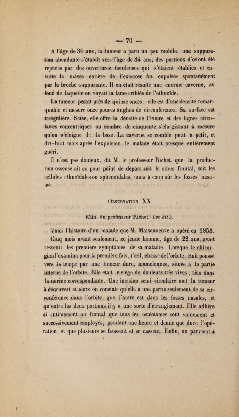 1 — 70 — \ À l'âge de 30 ans, la tumeur a paru un peu mobile, une suppura¬ tion abondante s’établit vers l’âge de 34 ans, des portions d’os ont été rejetées par des ouvertures fistuienses qui s'étaient établies et en¬ suite la masse entière de i’exostose fut expulsée spontanément par la brèche suppurante. Il en était résulté une énorme caverne, au fond de laquelle on voyait la lame criblée de l’ethuoide. « La tumeur pesait près de quinze onces; elle est d’une densité remar¬ quable et mesure onze pouces anglais de circonférence. Sa surface est irrégulière. Sciée, elle offre la densité de l’ivoire et des lignes circu¬ laires concentriques au nombre de cinquante s’élargissant à mesure qu’on s’éloigne de ta base. La caverne se comble petit à petit, et dix-huit mois après l’expulsion, le malade était presque entièrement guéri. Il n’est pas douteux, dit M. le professeur Richet, que la produc¬ tion osseuse ait eu pour point' de départ soit le sinus frontal, soit les cellules ethnoïdales ou sphénoïdales, mais à coup sûr les fosses nasa¬ les. • vit ' ' . <i vaï Observation XX (Clin, du professeur Richet. Loc cit.). ,!:l ; ' • ' * ÎC : • . ■ ' ■ ■ , . '• j Voici l’histoire d’un malade queM. Maisonneuve a opéré en 1853. Cinq mois avant seulement, ce jeune homme, âgé de 22 ans, avait ressenti les premiers symptômes de sa maladie. Lorsque le chirur¬ gien l’examina pour la première fois, i’œil, chassé de l’orbite, était poussé vers la tempe par une tumeur dure, mamelonnée, située à la partie interne de l’orbite. Elle était le siège de douleurs très vives ; rien dans la narine correspondante. Une incision semi-circulaire met la tumeur à découvert et alors on constate qu’elle a une partie seulement de sa cir- conférence dans l'orbite, que l’autre est dans les fosses nasales, et qu’entre les deux portions il y a une sorte d’étranglement. Elle adhère si intimement au frontal que tous les ostéotomes sont vainement et successivement employés, pendant une heure et demie que dure l’opé¬ ration, et que plusieurs se faussent et se cassent. Enfin, on parvient à /