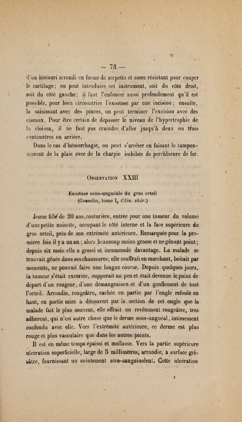 / •■4e ~ 73 — d'uu bisloari arrondi en forme de serpette et assez résistant pour couper le cartilage; on peut introduire cet instrument, soit du côté droit, soit du côté gauche; il faut l'enfoncer aussi profondément qu’il est possible, pour bien circonstrire l’exostose par une incision; ensuite, la saisissant avec des pinces, on peut terminer l’excision avec des ciseaux. Pour être certain de dépasser le niveau de l’hypertrophie de la cloison, il ne faut pas craindre d’aller jusqu’à deux ou trois centimètres en arrière. Dans le cas d’hémorrhagie, on peut s’arrêter en faisant le tampon- nement de la plaie avec de la charpie imbibée de perehlorure de fer. 1 f ^ s 5 r *. • %i t . • ,4l ! j • Observation XXIII Exostose sous-unguéale du gros orteil (Gosselin, tome I, Clin, chir.) Jeune filléde 20 ans,couturière, entrée pour une tumeur du volume d’une petite noisette, occupant le côté interne et la face supérieure du gros orteil, près de son extrémité antérieure. Remarquée pour la pre¬ mière fois il y a un an ; alors beaucoup moins grosse et ne gênant point; depuis six mois elle a grossi et incommodé davantage. La malade se trouvait gênée dans ses chaussures; elle souffrait en marchant, boitait par moments, ne pouvait faire une longue course. Depuis quelques jours, la tumeur s’était excoriée, suppurait un peu et était devenue le point de départ d’un rougeur, d’une démangeaison et d’un gonflemeut de tout l’orteil. Arrondie, rougeâtre, cachée en partie par l’ongle refoulé en haut, en partie mise à découvert par la section de cet ongle que la malade fait le plus souvent, elle offrait un revêtement rougeâtre, très adhérent, qui n’est autre chose que le derme sous-unguéal, intimement confondu avec elle. Vers l’extrémité autérieure, ce derme est plus rouge et plus vasculaire que dans les autres points. Il est en même temps épaissi et mollasse. Vers la partie supérieure «m ulcération superficielle, large de 5 millimètres, arrondie, à surface gri¬ sâtre, fournissant un suintement séro-sanguinolent. Cette ulcération t \