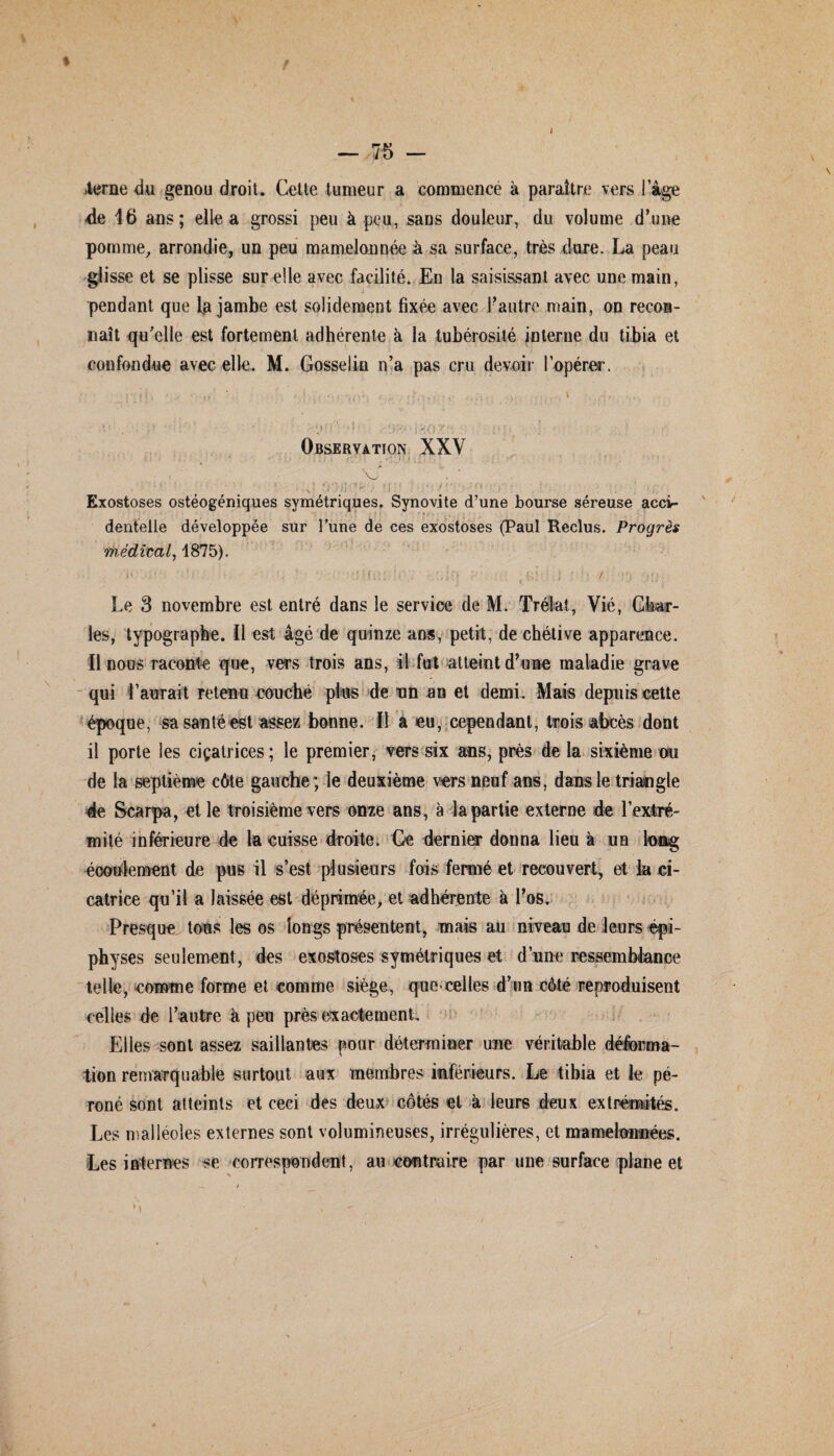 t t — 75 — .terne du genou droit. Celte tumeur a commence à paraître vers I âge de 16 ans; elle a grossi peu à peu, saus douleur, du volume d’une pomme, arrondie, un peu mamelonnée h sa surface, très dure. La peau glisse et se plisse sur elle avec facilité. En la saisissant avec une main, pendant que La jambe est solidement fixée avec l’autre main, on recon¬ naît qu’elle est fortement adhérente à la tubérosité interne du tibia et confondue avec elle. M. Gosselin n’a pas cru devoir l’opérer. Observation XXV ' • ; • * ' • ' . ^ , f ' 1 • *-J ‘ ) ! ■* ■. : ; 1' . ■'•••'' ‘ . * ' ‘ > * • • • i , \J ' . Exostoses ostéogéniques symétriques. Synovite d’une bourse séreuse acci¬ dentelle développée sur Tune de ces exostoses (Paul Reclus. Progrès médirai, 1875). Le 3 novembre est entré dans le service de M. Trélat, Vie, Char¬ les, typographe. Il est âgé de quinze ans, petit, de chétive appartaace. !1 nous raconte que, vers trois ans, il fut atteint d’une maladie grave qui l’aurait retenu couché plus de un an et demi. Mats depuis cette époque, sa santé est assez bonne. Il a eu, cependant, trois abcès dont il porte les ciçatrices ; le premier, vers six ans, près de la sixième ou de la septième côte gauche; le deuxième vers neuf ans, dans le triangle 4e Scarpa, elle troisième vers onze ans, à la partie externe de l’extré¬ mité inférieure de la cuisse droite. Ce dernier donna lieu à un tooyg écoulement de pus il s’est plusieurs fois fermé et recouvert, et la ci¬ catrice qu’il a laissée est déprimée, et adhérente à l’os. Presque tous les os longs présentent, mais au niveau de leurs épi- physes seulement, des exostoses symétriques et d’une ressemblance telle, comme forme et comme siège, que-celles d’un côté reproduisent celles de l’autre à peu près exactement. Elles sont assez saillantes pour déterminer une véritable déforma¬ tion remarquable surtout aux membres inférieurs. Le tibia et le pé¬ roné sont atteints et ceci des deux côtés et à leurs deux extrémités. Les malléoles externes sont volumineuses, irrégulières, et mamelonnées. Les internes se correspondent, au contraire par une surface plane et