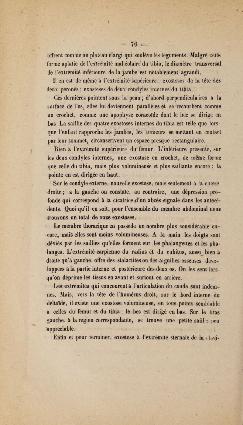 « / offrent comme un plateau élargi qui soulève les téguments. Malgré cette forme aplatie de l’extrémité malléolaire du tibia, le diamètre transversal de l’extrémité inférieure de la jambe est notablement agrandi. Il en est de même à l’extrémité supérieure : exostoses de la tête des deux péronés ; exostoses de deux condyles internes du tibia. Ces dernières pointent sous la peau; d’abord perpendiculaires à la surface de l’os, elles lui deviennent parallèles et se recourbent comme un crochet, comme une apophyse coracoïde dont le bec se dirige en bas La saillie des quatre exostoses internes du tibia est telle que lors¬ que l’enfant rapproche les jambes, les tumeurs se mettant en contact par leur sommet, circonscrivent un espace presque rectangulaire. Rien à l’extrémité supérieure du fémur. L’inférieure présente, les deux condyles internes, une exostose en crochet, de même forme que celle du tibia, mais plus volumineuse et plus saillante encore ; la pointe en est dirigée en haut. Sur le condyle externe, nouvelle exostose, mais seulement à la cuisse droite; à la gauche on constate, au contraire, une dépression pro¬ fonde qui correspond à la cicatrice d’un abcès signalé dans les antécé¬ dents. Quoi qu’il en soit, pour l’ensemble du membre abdominal nous trouvons un total de onze exostoses. Le membre thoracique en possède un nombre plus considérable en¬ core, mais elles sont moins volumineuses. A la main les doigts sont déviés par les saillies qu elles forment sur les phalangettes et les pha¬ langes. L’extrémité carpienne du radius et du cubitus, aussi bien à droite qu’à gauche, offre des stalactites ou des aiguilles osseuses déve¬ loppées à la partie interne et postérieure des deux os. On les sent lors¬ qu’on déprime les tissus en avant et surtout en arrière. Les extrémités qui concourent à l’articulation du coude sont indem¬ nes. Mais, vers la tête de l’humérus droit, sur le bord interne du deltoïde, il existe une exostose volumineuse, en tous points semblable à celles du fémur et du tibia ; le bec est dirigé en bas. Sur le bras appréciable. Enfin et pour terminer, exostose à l’extrémité sternale de la davi- r