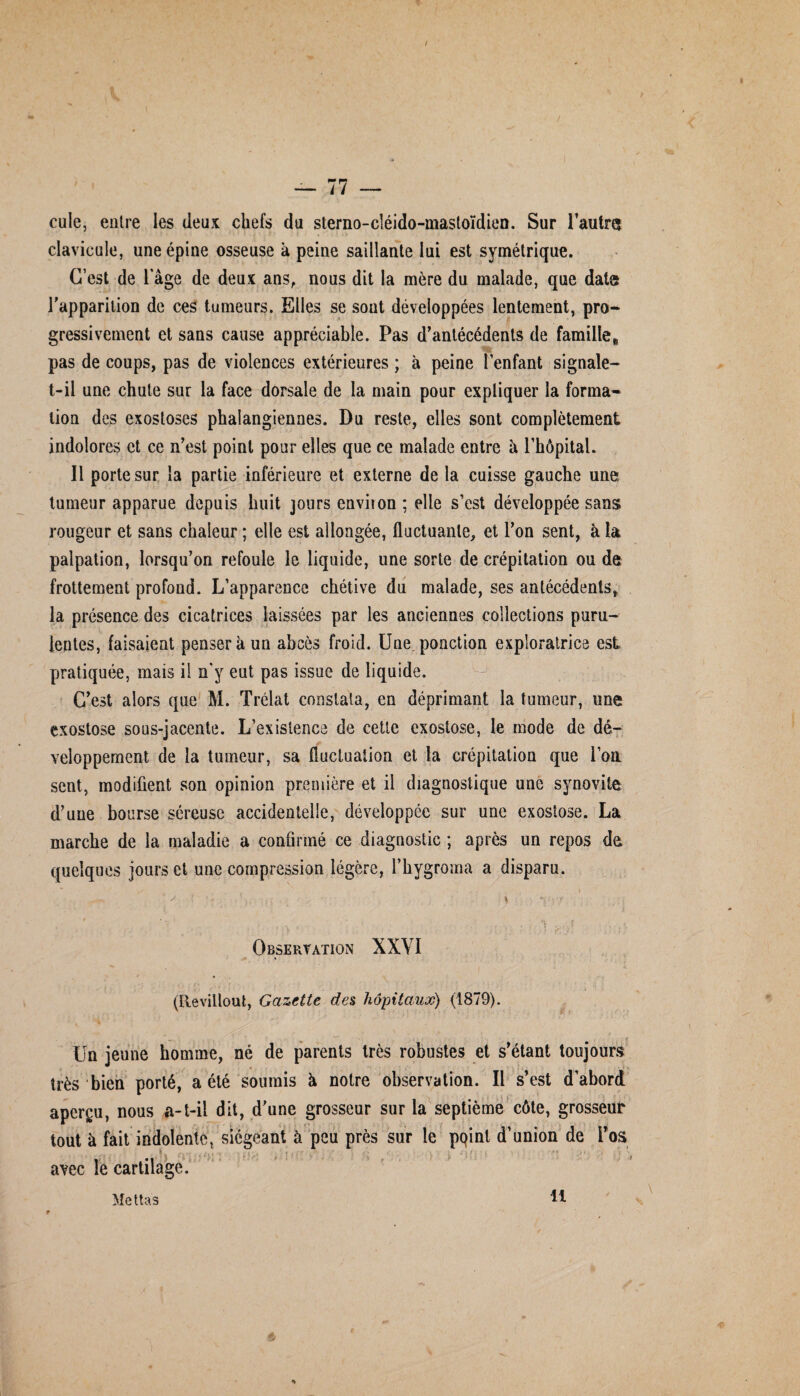 1 / — 77 — cule, entre les deux chefs du sterno-cléido-mastoïdien. Sur l’autre clavicule, une épine osseuse à peine saillante lui est symétrique. C’est de l’âge de deux ans, nous dit la mère du malade, que date l’apparition de ces tumeurs. Elles se sout développées lentement, pro¬ gressivement et sans cause appréciable. Pas d’antécédents de famille* pas de coups, pas de violences extérieures ; à peine l’enfant signale- t-il une chute sur la face dorsale de la main pour expliquer la forma¬ tion des exostoses phalangienaes. Du reste, elles sont complètement indolores et ce n’est point pour elles que ce malade entre h l’hôpital. Il porte sur la partie inférieure et externe de la cuisse gauche une tumeur apparue depuis huit jours enviion ; elle s’est développée sans rougeur et sans chaleur ; elle est allongée, fluctuante, et l’on sent, à la palpation, lorsqu’on refoule le liquide, une sorte de crépitation ou de frottement profond. L’apparence chétive dn malade, ses antécédents, la présence des cicatrices laissées par les anciennes collections puru¬ lentes, faisaient penser à un abcès froid. Une. ponction exploratrice est pratiquée, mais il n'y eut pas issue de liquide. C’est alors que M. Trélat constata, en déprimant la tumeur, une exostose sous-jacente. L’existence de cette exostose, le mode de dé¬ veloppement de la tumeur, sa fluctuation et la crépitation que l’on sent, modifient son opinion première et il diagnostique une synovite d’une bourse séreuse accidentelle, développée sur une exostose. La marche de la maladie a confirmé ce diagnostic ; après un repos de quelques jours et une compression légère, i’hygroma a dispara.  ^ ’ V ■ \ *\ - 'Y ; , 0 ' ’ . » . t t4 ; . q . f j t. Observation XXYI (Ilevillout, Gazette des hôpitaux) (1879). Un jeune homme, né de parents très robustes et s’étant toujours très bien porté, a été soumis à notre observation. Il s’est d’abord aperçu, nous a-t-il dit, d’une grosseur sur la septième côte, grosseur tout à fait indolente, siégeant à peu près sur le pqint d’union de l’os avec le cartilage. Mettas