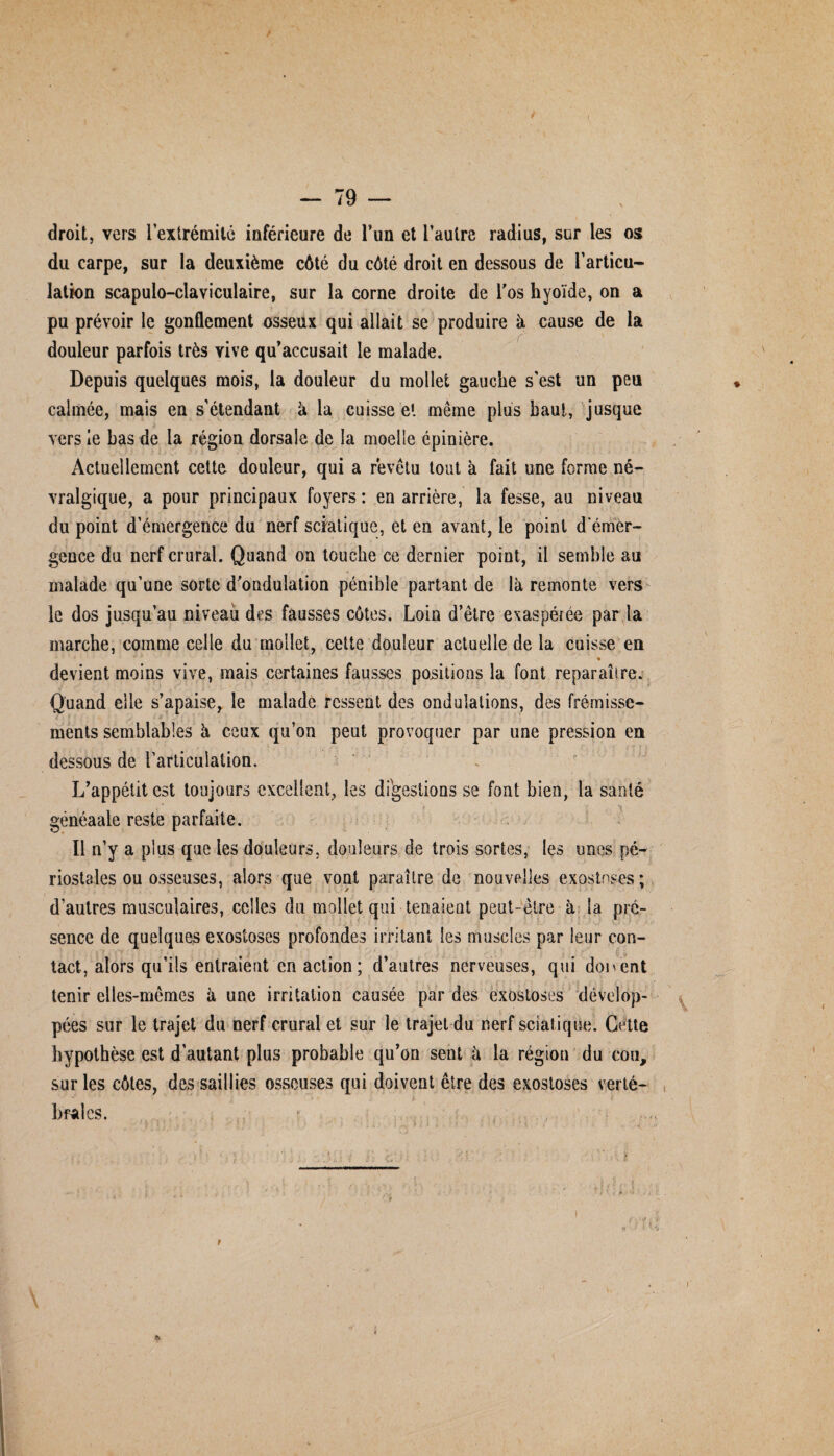 / — 79 — droit, vers l'extrémité inférieure de l’un et l’autre radius, sur les os du carpe, sur la deuxième côté du côté droit en dessous de l’articu¬ lation scapulo-claviculaire, sur la corne droite de l’os hyoïde, on a pu prévoir le gonflement osseux qui allait se produire à cause de la douleur parfois très vive qu’accusait le malade. Depuis quelques mois, la douleur du mollet gauche s'est un peu calmée, mais en s’étendant à la cuisse et même plus haut, jusque vers le bas de la région dorsale de la moelle épinière. Actuellement cette douleur, qui a revêtu tout à fait une forme né¬ vralgique, a pour principaux foyers : en arrière, la fesse, au niveau du point d’émergence du nerf sciatique, et en avant, le point d'émer¬ gence du nerf crural. Quand on touche ce dernier point, il semble au malade qu’une sorte d’ondulation pénible partant de là remonte vers le dos jusqu’au niveau des fausses côtes. Loin d’être exaspérée par la marche, comme celle du mollet, cette douleur actuelle de la cuisse en « devient moins vive, mais certaines fausses positions la font reparaître. Quand elle s’apaise, le malade ressent des ondulations, des frémisse¬ ments semblables à ceux qu’on peut provoquer par une pression en dessous de l'articulation. L’appétit est toujours excellent, les digestions se font bien, la santé généaale reste parfaite. Il n’y a plus que les douleurs, douleurs de trois sortes, les unes pé- riostales ou osseuses, alors que vont paraître de nouvelles exostoses; d’autres musculaires, celles du mollet qui tenaient peut-être à la pré¬ sence de quelques exostoses profondes irritant les muscles par leur con¬ tact, alors qu’ils entraient en action ; d’autres nerveuses, qui doivent tenir elles-mêmes à une irritation causée par des exostoses dévelop¬ pées sur le trajet du nerf crural et sur le trajet du nerf sciatique. Cette hypothèse est d’autant plus probable qu’on sent à la région du cou, sur les côtes, des saillies osseuses qui doivent être des exostoses verté¬ brales. i i