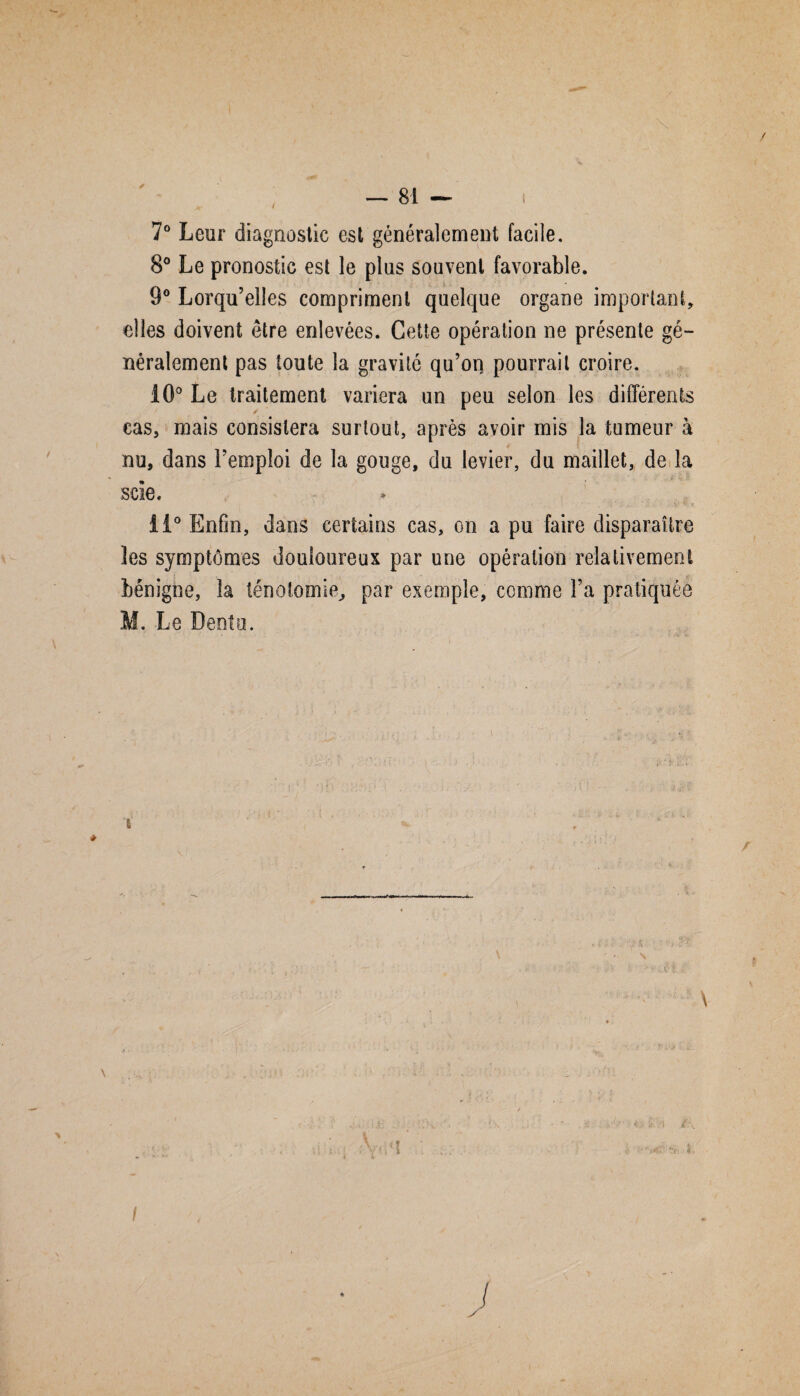 7° Leur diagnostic est généralement facile. 8° Le pronostic est le plus souvent favorable. 9° Lorqu’elles compriment quelque organe important, elles doivent être enlevées. Cette opération ne présente gé¬ néralement pas toute la gravité qu’on pourrait croire. 10° Le traitement variera un peu selon les différents cas, mais consistera surtout, après avoir mis la tumeur à nu, dans l’emploi de la gouge, du levier, du maillet, de la scie. li° Enfin, dans certains cas, on a pu faire disparaître les symptômes douloureux par une opération relativement bénigne, la ténotomie, par exemple, comme l’a pratiquée M. Le Dentu. i. /