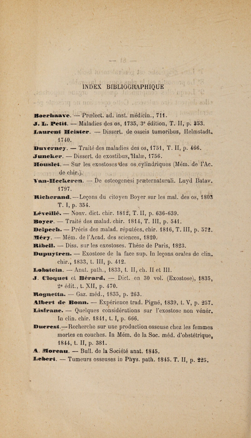 \ \ \ ' . , . ■ !s. 1 Ü < : i \,i . . : t INDEX BIBLIOGRAPHIQUE atoerlftaave. — Prœîect. ad. inst. médicin., 711. S» Petit. — Maladies des os, 1735, 3e édition, T. II, p. 353. üaureiit Meisfer. — Dissert, de osseis tumoribus, Helmstadt. 1740. , * î • ' : • • . • . . ' ; . Hiaveraiey. — Traité des maladies des os, 1751, T. II, p. 466. «fiauel&er. — Dissert, de exostibus/Halæ, 1756. Houslet.— Sur les exostoses'des os cylindriques (Mém. de l’Ac. de chir.). u’ 1T. —- De osteogenesi præternaturali. Luyd Batav. 1797. Mî©Iieasaiatl. — Leçons du citoyen Boyer sur les mal. des os, 1803 T. I, p. 354. Xiéveillé. — Nouv. dict. chir. 1812, T. II, p. 636-639. Hoyer. — Traité des malad. chir. 1814, T. III, p. 541. Helpecli. — Précis des malad. réputées, chir. 1816, T. III, p. 572. Méry. — Mém. del’Àcad. des sciences, 1820. Ifcibefil. — Diss. sur les exostoses. Thèse de Paris, 1823. HMgraytreBa. — Exostose de la face sup. In leçons orales de clin, chir., 1833, t. III, p. 412. JCtobsteiaa. —- Anal, path., 1833, t. Il, ch. II et III. JT. Cloquet et JBérard« — Dict. en 30 vol. (Exostose), 1835* 2e édit., t. XII, p. 470. i»log$aa©tto. — Gaz. méd., 1835, p. 263. Albert de Bonn. — Expérience trad. Pigné, 1839, t. Y, p. 257. Xiisftrane. — Quelques considérations sur Fexostose non vénér. In clin. chir. 1841, t. I, p. 666. Ducregt.—Recherche sur une production osseuse chez les femmes mortes en couches. In Mém. de la Soc. méd. d’obstétrique5 1844, t. II, p. 381. A, Moreau. — Bull, de la Société anat. 1845. Üebert. — Tumeurs osseuses in Phys. path. 1845. T. II, p. 225.