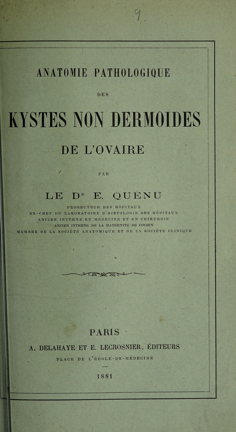 DES KYSTES NON DERMOIDES DE L’OVAIRE / PAR LE DE E. QUÉNU PROSECTE,U R DES HOPITAUX EX-CHEF DU LABORATOIRE D’HISTOLOGIE DES HÔPITAUX ANCIEN INTERNE EN MÉDECINE ET EN CHIRURGIE ANCIEN INTERNE DE LA MATERNITÉ DE COCIIIN MEMBRE DE LA SOCIÉTÉ ANATOMIQUE ET DE LA SOCIÉTÉ CLINIQUE PARIS A. DELAHAYE ET E. LECROSNIER, ÉDITEURS PLACE DE l’ÉCOLE-DE-MÉDECINE 1881