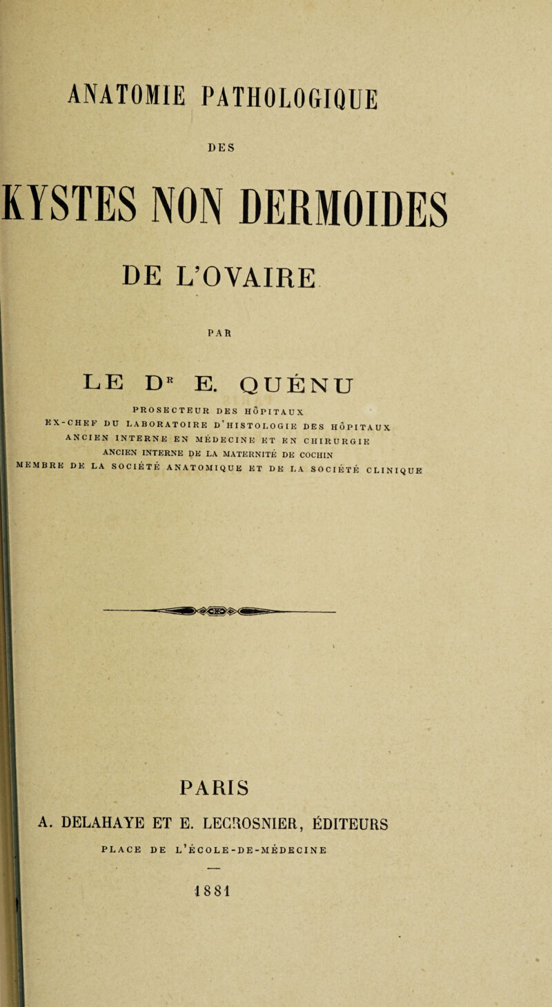 DES DE L’OVAIRE PAR LE DK E. QUÉNU PROSECTEUR DES HÔPITAUX ex-chef du laboratoire d’histologie des hôpitaux ANCIEN INTERNE EN MÉDECINE ET EN CHIRURGIE ANCIEN INTERNE DE LA MATERNITÉ DE COCIIIN 1 MEMBRE DE LA SOCIÉTÉ ANATOMIQUE ET DE LA SOCIÉTÉ CLINIQUE « 1 PARIS A. DELAHAYE ET E. LECROSNIER, ÉDITEURS PLACE DE l’école-DE-MÉDECINE 1881