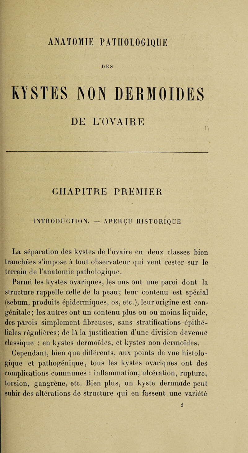 DES KYSTES NON DERMOIDES DE L’OVAIRE CHAPITRE PREMIER INTRODUCTION. — APERÇU HISTORIQUE La séparation des kystes de l’ovaire en deux classes bien tranchées s’impose à tout observateur qui veut rester sur le terrain de l’anatomie pathologique. Parmi les kystes ovariques, les uns ont une paroi dont la structure rappelle celle de la peau; leur contenu est spécial (sébum, produits épidermiques, os, etc.), leur origine est con¬ génitale; les autres ont un contenu plus ou ou moins liquide, des parois simplement fibreuses, sans stratifications épithé¬ liales régulières; de là la justification d’une division devenue classique : en kystes dermoïdes, et kystes non dermoïdes. Cependant, bien que différents, aux points de vue histolo¬ gique et pathogénique, tous les kystes ovariques ont des complications communes : inflammation, ulcération, rupture, torsion, gangrène, etc. Bien plus, un kyste dermoïde peut subir des altérations de structure qui en fassent une variété