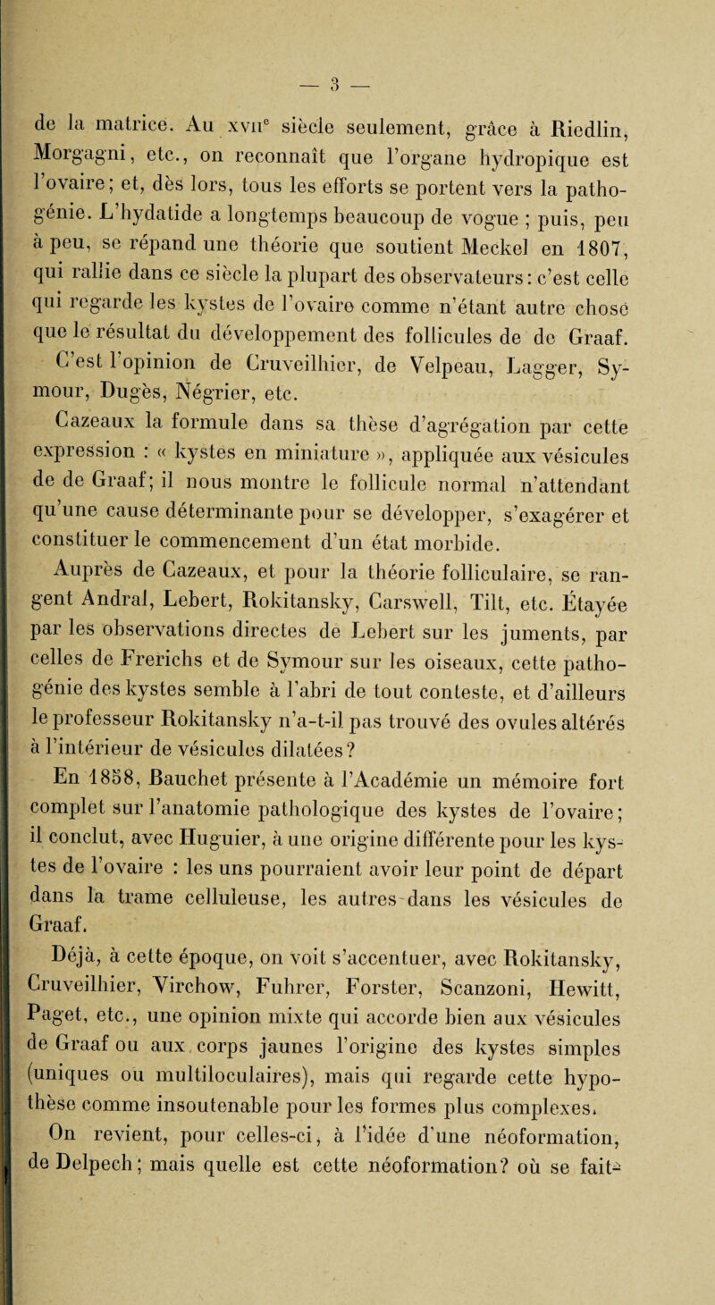 de la matrice. Au xvne siècle seulement, grâce à Riedlin, Morgagni, etc., on reconnaît que l’organe hydropique est l’ovaire; et, dès lors, tous les efforts se portent vers la patho¬ génie. L hydatide a longtemps beaucoup de vogue ; puis, peu | à peu, se répand une théorie que soutient Meckel en 1807, I qui rallie dans ce siècle la plupart des observateurs: c’est celle qui regarde les kystes de l’ovaire comme n’étant autre chose que le résultat du développement des follicules de de Graaf. I C est 1 opinion de Cruveilhier, de Velpeau, Lagger, Sy- mour, Dugès, Négrier, etc. I Cazeaux la formule dans sa thèse d’agrégation par cette I expression : « kystes en miniature », appliquée aux vésicules J de de Graaf; il nous montre le follicule normal n’attendant qu’une cause déterminante pour se développer, s’exagérer et constituer le commencement d’un état morbide. I Auprès de Cazeaux, et pour la théorie folliculaire, se ran- ! gent Andral, Lebert, Rokitansky, Carswell, Tilt, etc. Étayée par les observations directes de Lebert sur les juments, par | celles de Frerichs et de Symour sur les oiseaux, cette patho- ! génie des kystes semble à l’abri de tout conteste, et d’ailleurs I le professeur Rokitansky n’a-t-il pas trouvé des ovules altérés à l’intérieur de vésicules dilatées? ! En 1858, Rauchet présente à l’Académie un mémoire fort ]| complet sur l’anatomie pathologique des kystes de l’ovaire ; il conclut, avec Huguier, à une origine différente pour les kys¬ tes de l’ovaire : les uns pourraient avoir leur point de départ dans la trame celluleuse, les autres dans les vésicules de I Graaf. Déjà, à cette époque, on voit s’accentuer, avec Rokitansky, I Cruveilhier, Virchow, Fubrer, Forster, Scanzoni, Hewitt, Paget, etc., une opinion mixte qui accorde bien aux vésicules de Graaf ou aux corps jaunes l’origine des kystes simples (uniques ou multiloculaires), mais qui regarde cette hypo- I thèse comme insoutenable pour les formes plus complexes* On revient, pour celles-ci, à l’idée dune néoformation, ! de Delpech ; mais quelle est cette néoformation? où se fait-