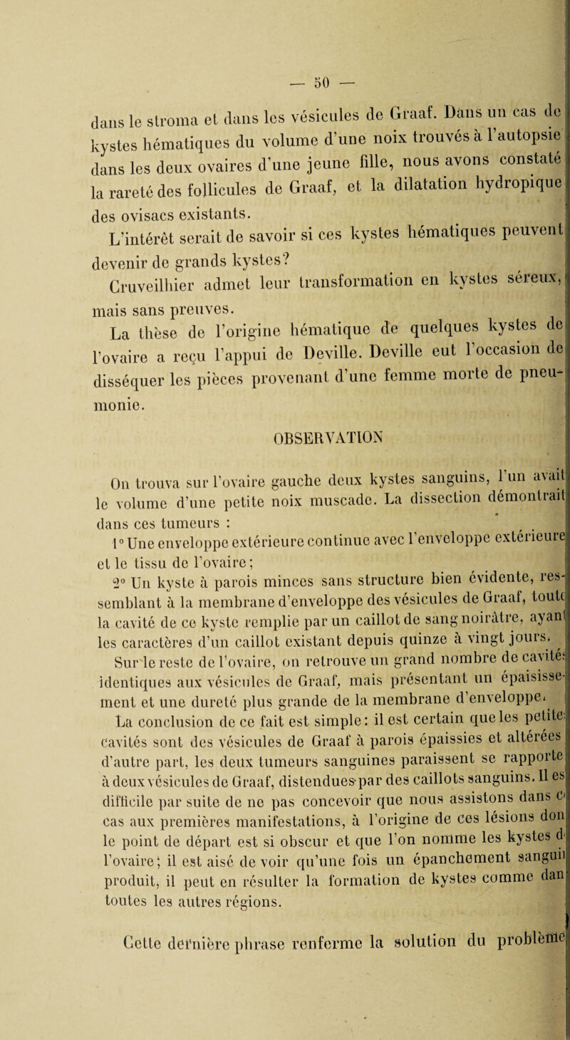 dans le stroma et dans les vésicules de Graaf. Dans un cas de kystes hématiques du volume d'une noix trouves a 1 autopsie dans les deux ovaires d’une jeune fille, nous avons constaté la rareté des follicules de Graaf, et la dilatation hydropique des ovisacs existants. L’intérêt serait de savoir si ces kystes hématiques peuvent devenir de grands kystes ? Cruveilhier admet leur transformation en kystes séreux, mais sans preuves. La thèse de l’origine hématique de quelques kystes de l’ovaire a reçu l’appui de Deville. Deville eut 1 occasion de disséquer les pièces provenant d’une femme morte de pneu¬ monie. OBSERVATION On trouva sur l’ovaire gauche deux kystes sanguins, 1 un a\ait le volume d’une petite noix muscade. La dissection démontrait dans ces tumeurs : 1° Une enveloppe extérieure continue avec 1 enveloppe extérieure et le tissu de l’ovaire; . 2° Un kyste à parois minces sans structure bien évidente, res¬ semblant à la membrane d’enveloppe des vésicules de Graaf, toute la cavité de ce kyste remplie par un caillot de sang noirâtre, ayanl les caractères d’un caillot existant depuis quinze a vingt jouis. SurTe reste de l’ovaire, on retrouve un grand nombre de cavités identiques aux vésicules de Graaf, mais présentant un épaisisse- ment et une dureté plus grande de la membrane d enveloppe.^ La conclusion de ce fait est simple: il est certain que les petite, cavités sont des vésicules de Graaf à parois épaissies et altérées d’autre part, les deux tumeurs sanguines paraissent se rapporte à deux vésicules de Graaf, distendues*par des caillots sanguins. 11 es difficile par suite de ne pas concevoir que nous assistons dans Ci cas aux premières manifestations, à l’origine de ces lésions don le point de départ est si obscur et que l’on nomme les kystes d> l’ovaire; il est aisé devoir qu’une fois un épanchement sanguii produit, il peut en résulter la formation de kystes comme dan toutes les autres régions. Gette dernière phrase renferme la solution du problème