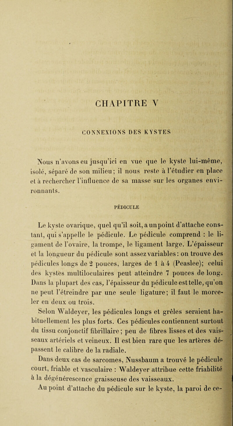 CHAPITRE Y CONNEXIONS DES KYSTES Nous n’avons eu jusqu’ici en vue que le kyste lui-même, isolé, séparé de son milieu ; il nous reste à l’étudier en place et à rechercher l’influence de sa masse sur les organes envi¬ ronnants. PÉDICULE Le kyste ovarique, quel qu’il soit, aunpoint d’attache cons¬ tant, qui s’appelle le pédicule. Le pédicule comprend : le li¬ gament de l’ovaire, la trompe, le ligament large. L’épaisseur et la longueur du pédicule sont assez variables : on trouve des pédicules longs de 2 pouces, larges de 1 à 4 (Peaslee); celui des kystes multiloculaires peut atteindre 7 pouces de long. Dans la plupart des cas, l’épaisseur du pédicule est telle, qu’on ne peut l’étreindre par une seule ligature; il faut le morce¬ ler en deux ou trois. Selon Waldeyer, les pédicules longs et grêles seraient ha¬ bituellement les plus forts. Ces pédicules contiennent surtout du tissu conjonctif fibrillaire; peu de fibres lisses et des vais¬ seaux artériels et veineux. Il est bien rare que les artères dé¬ passent le calibre de la radiale. Dans deux cas de sarcomes, Nussbaum a trouvé le pédicule court, friable et vasculaire : Waldeyer attribue cette friabilité a la dégénérescence graisseuse des vaisseaux. Au point d’attache du pédicule sur le kyste, la paroi de ce-