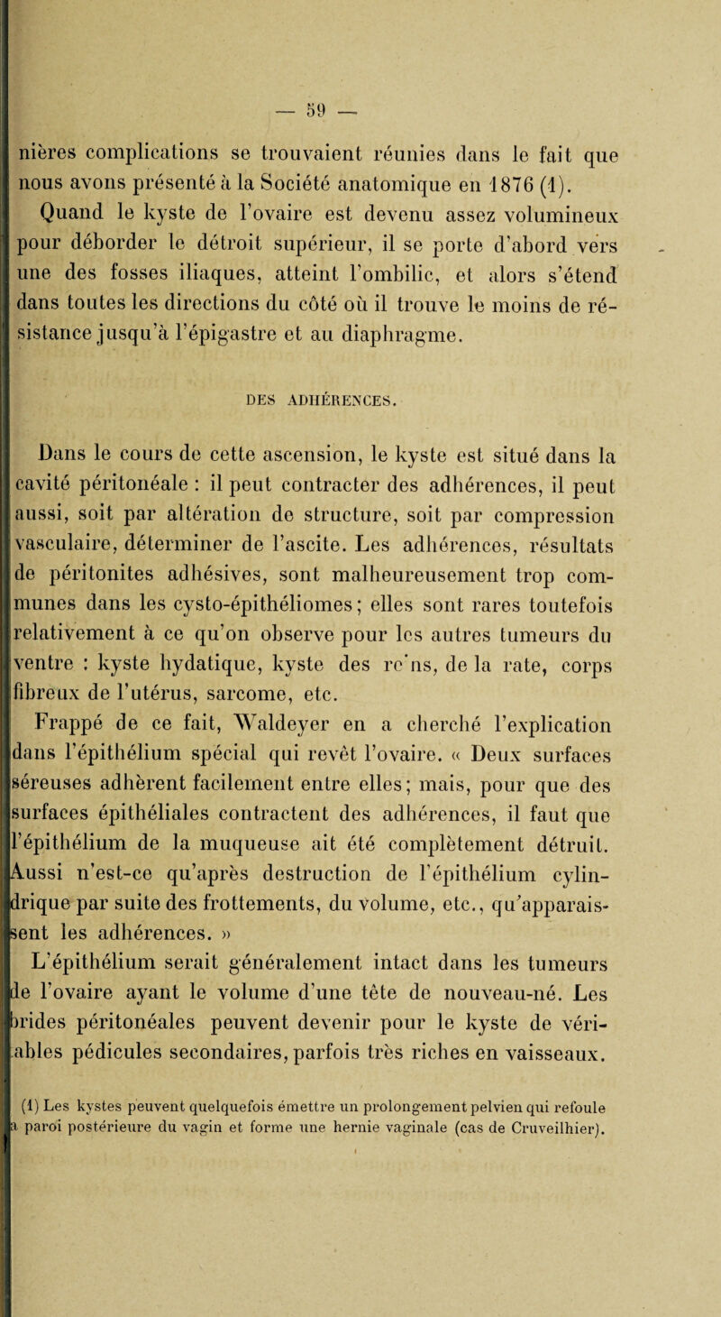 nières complications se trouvaient réunies dans le fait que nous avons présenté à la Société anatomique en 1876 (1). Quand le kyste de l’ovaire est devenu assez volumineux pour déborder le détroit supérieur, il se porte d’abord vers une des fosses iliaques, atteint l’ombilic, et alors s’étend dans toutes les directions du côté où il trouve le moins de ré¬ sistance jusqu’à l’épigastre et au diaphragme. DES ADHERENCES. Dans le cours de cette ascension, le kyste est situé dans la cavité péritonéale : il peut contracter des adhérences, il peut aussi, soit par altération de structure, soit par compression J vasculaire, déterminer de l’ascite. Les adhérences, résultats de péritonites adhésives, sont malheureusement trop com¬ munes dans les cysto-épithéliomes ; elles sont rares toutefois relativement à ce qu’on observe pour les autres tumeurs du ventre : kyste hydatique, kyste des re'ns, de la rate, corps fibreux de l’utérus, sarcome, etc. Frappé de ce fait, Waldeyer en a cherché l’explication dans l’épithélium spécial qui revêt l’ovaire. « Deux surfaces séreuses adhèrent facilement entre elles; mais, pour que des surfaces épithéliales contractent des adhérences, il faut que l’épithélium de la muqueuse ait été complètement détruit. Aussi n’est-ce qu’après destruction de l’épithélium cylin¬ drique par suite des frottements, du Volume, etc., qu'apparais¬ sent les adhérences. » L’épithélium serait généralement intact dans les tumeurs de l’ovaire ayant le volume d’une tête de nouveau-né. Les brides péritonéales peuvent devenir pour le kyste de véri- ahles pédicules secondaires, parfois très riches en vaisseaux. (1) Les kystes peuvent quelquefois émettre un prolongement pelvien qui refoule a paroi postérieure du vagin et forme une hernie vaginale (cas de Cruveilhier).