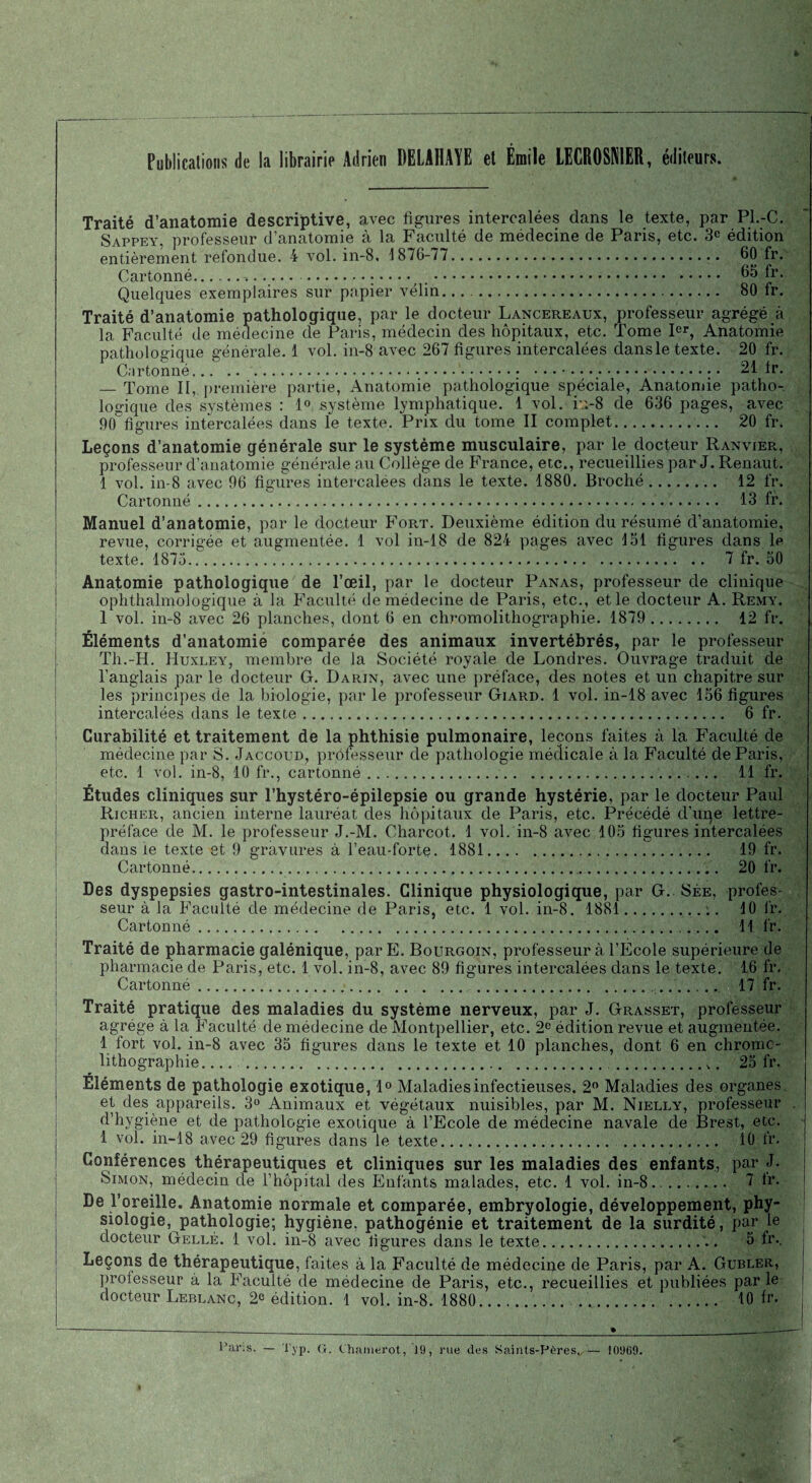 Publications de la librairie Adrien DELAI1AYE et Émile LECR0SN1ER, éditeurs. i Traité d’anatomie descriptive, avec ligures intercalées dans le texte, par Pl.-C. Sappey, professeur d’anatomie à la Faculté de médecine de Paris, etc. 3° édition entièrement refondue. 4 vol. in-8, 1876-77.. 60 fr. Cartonné.... . 65 fr. Quelques exemplaires sur papier vélin... 80 fr. Traité d’anatomie pathologique, par le docteur Lancereaux, professeur agrégé à la Faculté de médecine de Paris, médecin des hôpitaux, etc. Tome Ier, Anatomie pathologique générale. 1 vol. in-8 avec 267 figures intercalées dansle texte. 20 fr. C.irtonné..; • 21 fr. — Tome II, première partie, Anatomie pathologique spéciale, Anatomie patho¬ logique des systèmes : 1° système lymphatique. 1 vol. iu-8 de 636 pages, avec 90^figures intercalées dans le texte. Prix du tome II complet. 20 fr. Leçons d’anatomie générale sur le système musculaire, par le docteur Ranvier, professeur d’anatomie générale au Collège de France, etc., recueillies par J. Renaut. 1 vol. in-8 avec 96 figures intercalées dans le texte. 1880. Broché... 12 fr. Cartonné. 13 fr. Manuel d’anatomie, par le docteur Fort. Deuxième édition du résumé d’anatomie, revue, corrigée et augmentée. 1 vol in-18 de 824 pages avec loi ligures dans le texte. 1875... 7 fr. 50 Anatomie pathologique de l’œil, par le docteur Panas, professeur de clinique ophthalmologique à la Faculté de médecine de Paris, etc., et le docteur A. Remy. 1 vol. in-8 avec 26 planches, dont 6 en chromolithographie. 1879 . 12 fr. Éléments d’anatomie comparée des animaux invertébrés, par le professeur Th.-H. Huxley, membre de la Société royale de Londres. Ouvrage traduit de l’anglais par le docteur G. Darin, avec une préface, des notes et un chapitre sur les principes de la biologie, par le professeur Giard. 1 vol. in-18 avec 156 figures intercalées dans le texte... 6 fr. Curabilité et traitement de la phthisie pulmonaire, leçons faites à la Faculté de médecine par S. Jaccoud, professeur de pathologie médicale à la Faculté de Paris, etc. 1 vol. in-8, 10 fr., cartonné.. 11 fr. Études cliniques sur l’hystéro-épilepsie ou grande hystérie, par le docteur Paul Richer, ancien interne lauréat des hôpitaux de Paris, etc. Précédé d’uqe lettre- préface de M. le professeur J.-M. Charcot. 1 vol. in-8 avec 105 figures intercalées dansie texte et 9 gravures à l’eau-forte. 1881. 19 fr. Cartonné.,. 20 fr. Des dyspepsies gastro-intestinales. Clinique physiologique, par G. Sée, profes¬ seur à la Faculté de médecine de Paris, etc. 1 vol. in-8. 1881. 10 fr. Cartonné. 11 fr. Traité de pharmacie galénique, par E. Bourgoin, professeur à l’École supérieure de pharmacie de Paris, etc. 1 vol. in-8, avec 89 figures intercalées dans le texte. 16 fr. Cartonné. .. .. 17 fr. Traité pratique des maladies du système nerveux, par J. Grasset, professeur agrège à la Faculté de médecine de Montpellier, etc. 2e édition revue et augmentée. 1 fort vol. in-8 avec 35 figures dans le texte et 10 planches, dont 6 en chromo¬ lithographie. ... . 25 fr. Éléments de pathologie exotique, 1° Maladies infectieuses. 2° Maladies des organes et des appareils. 3° Animaux et végétaux nuisibles, par M. Nielly, professeur d’hygiène et de pathologie exotique à l’Ecole de médecine navale de Brest, etc. 1 vol. in-18 avec 29 figures dans le texte. . 10 fr. Conférences thérapeutiques et cliniques sur les maladies des enfants, par J. Simon, médecin de l’hôpital des Enfants malades, etc. 1 vol. in-8. 7 fr. De l’oreille. Anatomie normale et comparée, embryologie, développement, phy¬ siologie, pathologie; hygiène, pathogénie et traitement de la surdité, par le docteur Gellé. 1 vol. in-8 avec figures dans le texte. 5 fr.. Leçons de thérapeutique, faites à la Faculté de médecine de Paris, par A. Gubler, proiesseur à la Faculté de médecine de Paris, etc., recueillies et publiées par le docteur Leblanc, 2c édition. 1 vol. in-8. 1880. . .. 10 fr.