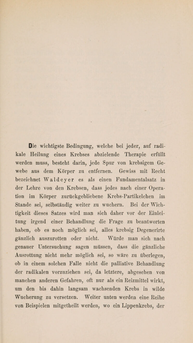 Die wichtigste Bedingung, welche bei jeder, auf radi¬ kale Heilung eines Krebses abzielende Therapie erfüllt werden muss, besteht darin, jede Spur von krebsigem Ge¬ webe aus dem Körper zu entfernen. Gewiss mit Recht bezeichnet Waldeyer es als einen Fundamentalsatz in der Lehre von den Krebsen, dass jedes nach einer Opera¬ tion im Körper zurückgebliebene Krebs-Partikelchen im Stande sei, selbständig weiter zu wuchern. Bei der Wich¬ tigkeit dieses Satzes wird man sich daher vor der Einlei¬ tung irgend einer Behandlung die Frage zu beantworten haben, ob es noch möglich sei, alles krebsig Degenerirte gänzlich auszurotten oder nicht. Würde man sich nach genauer Untersuchung sagen müssen, dass die gänzliche Ausrottung nicht mehr möglich sei, so wäre zu überlegen, ob in einem solchen Falle nicht die palliative Behandlung der radikalen vorzuziehen sei, da letztere, abgesehen von manchen anderen Gefahren, oft nur als ein Reizmittel wirkt, um den bis dahin langsam wachsenden Krebs in wilde Wucherung zu versetzen. Weiter unten werden eine Reihe von Beispielen mitgetheilt werden, wo ein Lippenkrebs, der