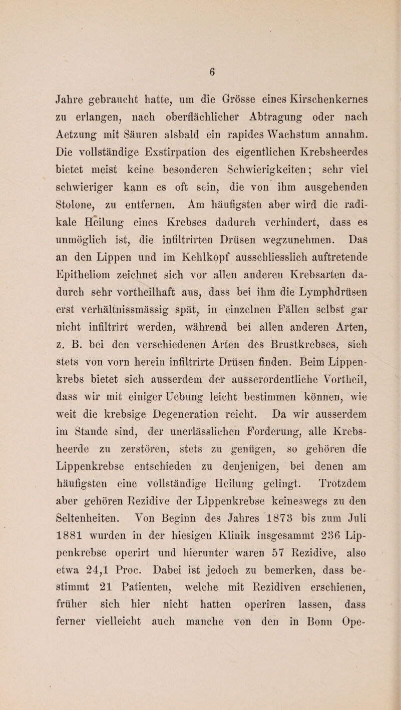 Jahre gebraucht hatte, um die Grösse eines Kirschenkernes zu erlangen, nach oberflächlicher Abtragung oder nach Aetzung mit Säuren alsbald ein rapides Wachstum annahm. Die vollständige Exstirpation des eigentlichen Krebsheerdes bietet meist keine besonderen Schwierigkeiten ; sehr viel schwieriger kann es oft sein, die von ihm ausgehenden Stolone, zu entfernen. Am häufigsten aber wird die radi¬ kale Heilung eines Krebses dadurch verhindert, dass es unmöglich ist, die infiltrirten Drüsen wegzunehmen. Das an den Lippen und im Kehlkopf ausschliesslich auftretende Epitheliom zeichnet sich vor allen anderen Krebsarten da¬ durch sehr vortlieilhaft aus, dass bei ihm die Lymphdrüsen erst verliältnissmässig spät, in einzelnen Fällen selbst gar nicht infiltrirt werden, während bei allen anderen Arten, z. B. bei den verschiedenen Arten des Brustkrebses, sich stets von vorn herein infiltrirte Drüsen finden. Beim Lippen¬ krebs bietet sich ausserdem der ausserordentliche Vortheil, dass wir mit einiger Uebung leicht bestimmen können, wie weit die krebsige Degeneration reicht. Da wir ausserdem im Stande sind, der unerlässlichen Forderung, alle Krebs- lieerde zu zerstören, stets zu genügen, so gehören die Lippenkrebse entschieden zu denjenigen, bei denen am häufigsten eine vollständige Heilung gelingt. Trotzdem aber gehören Rezidive der Lippenkrebse keineswegs zu den Seltenheiten. Von Beginn des Jahres 1873 bis zum Juli 1881 wurden in der hiesigen Klinik insgesammt 236 Lip¬ penkrebse operirt und hierunter waren 57 Rezidive, also etwa 24,1 Proc. Dabei ist jedoch zu bemerken, dass be¬ stimmt 21 Patienten, welche mit Rezidiven erschienen, früher sich hier nicht hatten operiren lassen, dass ferner vielleicht auch manche von den in Bonn Ope-