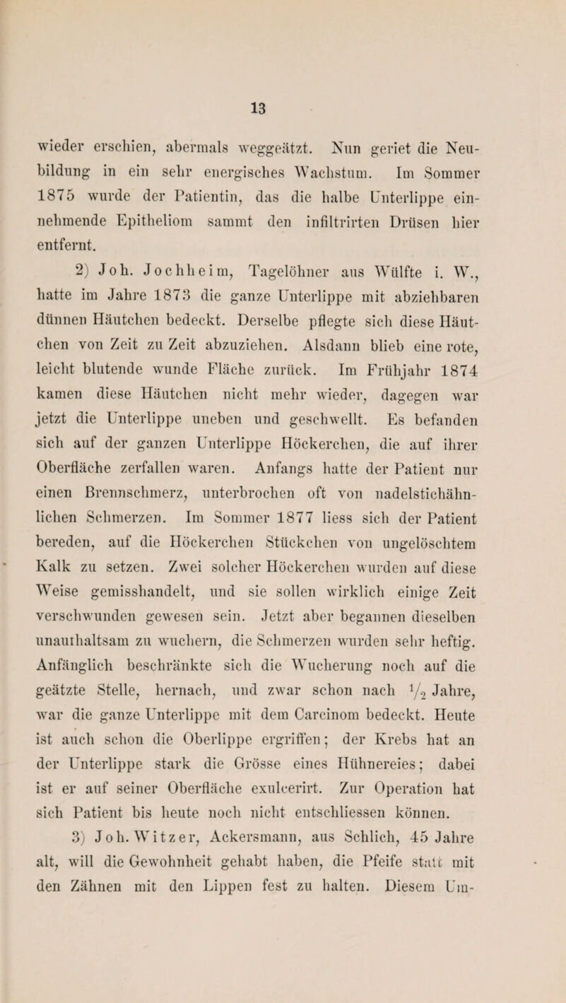 wieder erschien, abermals weggeätzt. Nun geriet die Neu¬ bildung in ein sehr energisches Wachstum. Im Sommer 1875 wurde der Patientin, das die halbe Unterlippe ein¬ nehmende Epitheliom sammt den infiltrirten Drüsen hier entfernt. 2) Joh. Jochheim, Tagelöhner aus Wülfte i. W., hatte im Jahre 1873 die ganze Unterlippe mit abziehbaren dünnen Häutchen bedeckt. Derselbe pflegte sich diese Häut¬ chen von Zeit zu Zeit abzuziehen. Alsdann blieb eine rote, leicht blutende wunde Fläche zurück. Im Frühjahr 1874 kamen diese Häutchen nicht mehr wieder, dagegen war jetzt die Unterlippe uneben und geschwellt. Es befanden sich auf der ganzen Unterlippe Höckerchen, die auf ihrer Oberfläche zerfallen waren. Anfangs hatte der Patient nur einen Brennschmerz, unterbrochen oft von nadelstichähn¬ lichen Schmerzen. Im Sommer 1877 liess sich der Patient bereden, auf die Höckerchen Stückchen von ungelöschtem Kalk zu setzen. Zwei solcher Höckerchen wurden auf diese Weise gemisshandelt, und sie sollen wirklich einige Zeit verschwunden gewesen sein. Jetzt aber begannen dieselben unauihaltsam zu wuchern, die Schmerzen wurden sehr heftig. Anfänglich beschränkte sich die Wucherung noch auf die geätzte Stelle, hernach, und zwar schon nach 1/2 Jahre, war die ganze Unterlippe mit dem Carcinom bedeckt. Heute ist auch schon die Oberlippe ergriffen; der Krebs hat an der Unterlippe stark die Grösse eines Hühnereies; dabei ist er auf seiner Oberfläche exuleerirt. Zur Operation hat sich Patient bis heute noch nicht entschliessen können. 3) Joh. Witz er, Ackersmann, aus Schlich, 45 Jahre alt, will die Gewohnheit gehabt haben, die Pfeife state mit den Zähnen mit den Lippen fest zu halten. Diesem Um-