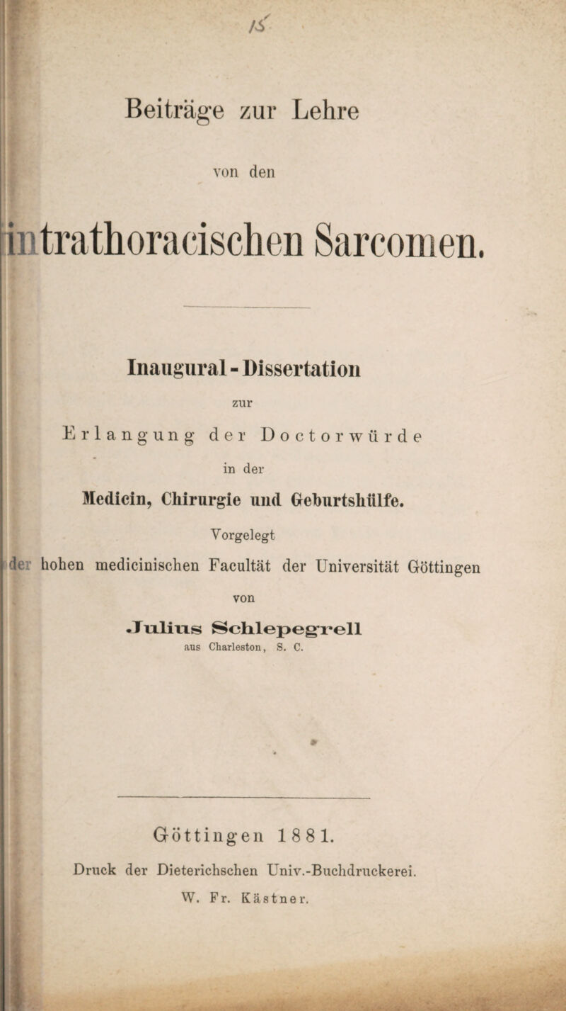 Beiträge zur Lehre von den intrathoracischen Sarcomen. Inaugural - Dissertation zur Erlangung der Doctorwiirde in der Medicin, Chirurgie und Greburtshiilfe. Vorgelegt de hohen medicinischen Facultät der Universität Göttingen von Julius Schlepeg'rell ans Charleston, S. C. Göttingen 1881. Druck der Dieterichschen Univ.-Buchdruckerei. W. Fr. Kästner.