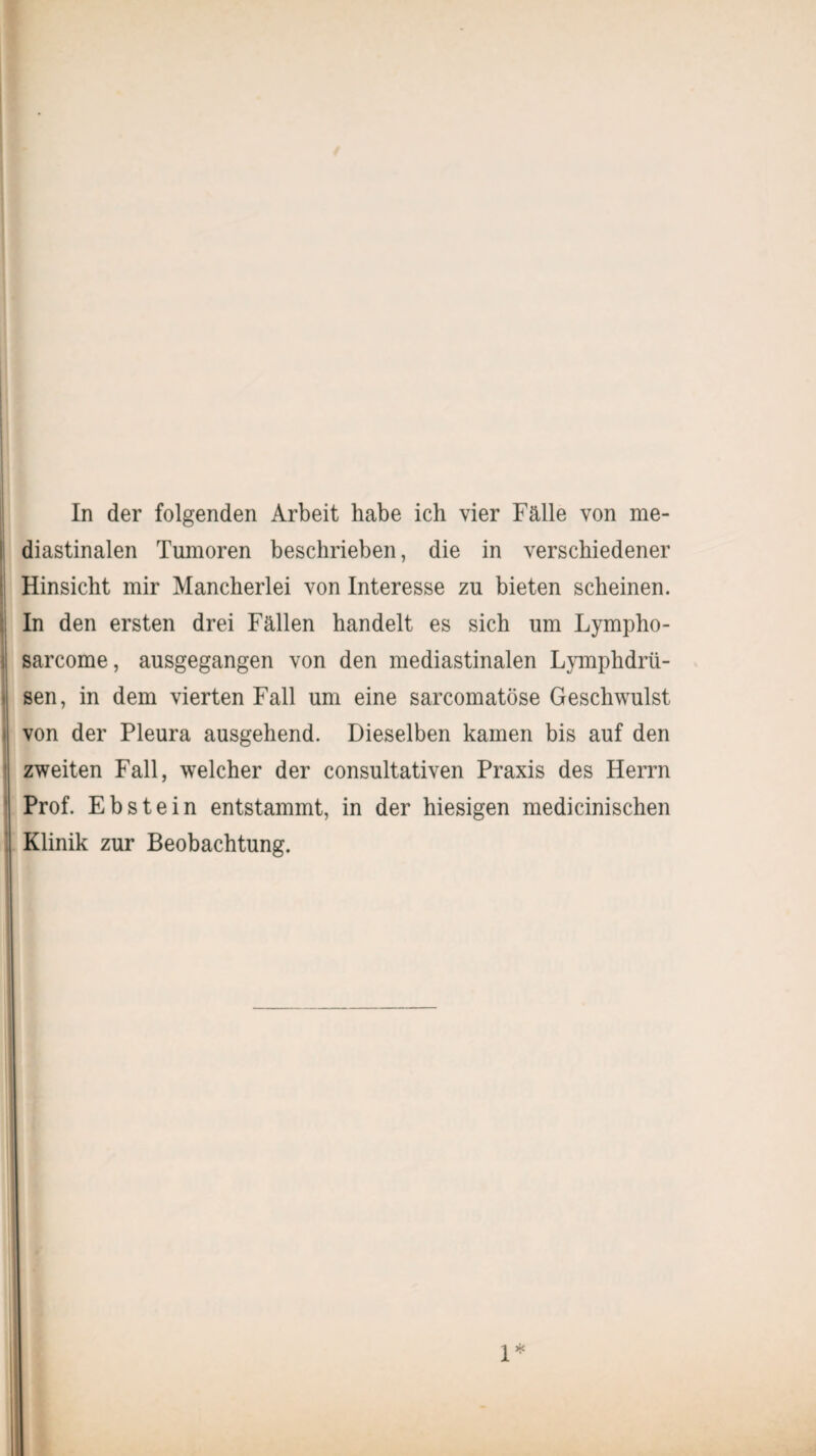 diastinalen Tumoren beschrieben, die in verschiedener Hinsicht mir Mancherlei von Interesse zu bieten scheinen. In den ersten drei Fällen handelt es sich um Lympho- sarcome, ausgegangen von den mediastinalen Lymphdrü- sen, in dem vierten Fall um eine sarcomatöse Geschwulst von der Pleura ausgehend. Dieselben kamen bis auf den zweiten Fall, welcher der consultativen Praxis des Herrn Prof. Ebstein entstammt, in der hiesigen medicinischen Klinik zur Beobachtung.
