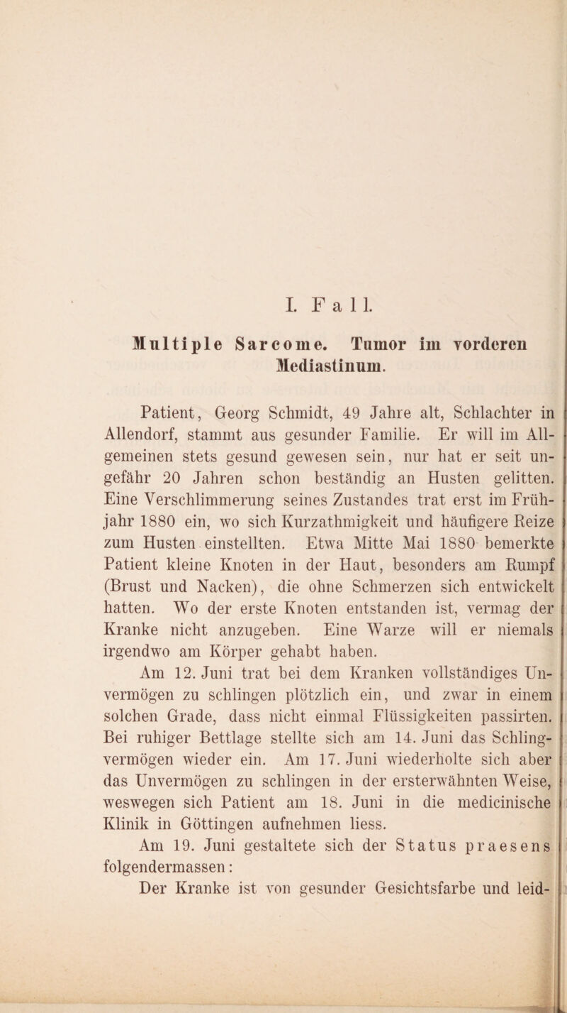 I Fall. Multiple Sarcome. Tumor im vorderen Mediastinum. Patient, Georg Schmidt, 49 Jahre alt, Schlachter in Allendorf, stammt aus gesunder Familie. Er will im All¬ gemeinen stets gesund gewesen sein, nur hat er seit un¬ gefähr 20 Jahren schon beständig an Husten gelitten. Eine Verschlimmerung seines Zustandes trat erst im Früh¬ jahr 1880 ein, wo sich Kurzathmigkeit und häufigere Reize zum Husten einstellten. Etwa Mitte Mai 1880 bemerkte Patient kleine Knoten in der Haut, besonders am Rumpf (Brust und Nacken), die ohne Schmerzen sich entwickelt hatten. Wo der erste Knoten entstanden ist, vermag der Kranke nicht anzugeben. Eine Warze will er niemals irgendwo am Körper gehabt haben. Am 12. Juni trat bei dem Kranken vollständiges Un¬ vermögen zu schlingen plötzlich ein, und zwar in einem solchen Grade, dass nicht einmal Flüssigkeiten passirten. Bei ruhiger Bettlage stellte sich am 14. Juni das Schling¬ vermögen wieder ein. Am 17. Juni wiederholte sich aber das Unvermögen zu schlingen in der ersterwähnten Weise, weswegen sich Patient am 18. Juni in die medicinische Klinik in Göttingen aufnehmen liess. Am 19. Juni gestaltete sich der Status praesens folgendermassen: Der Kranke ist von gesunder Gesichtsfarbe und leid-
