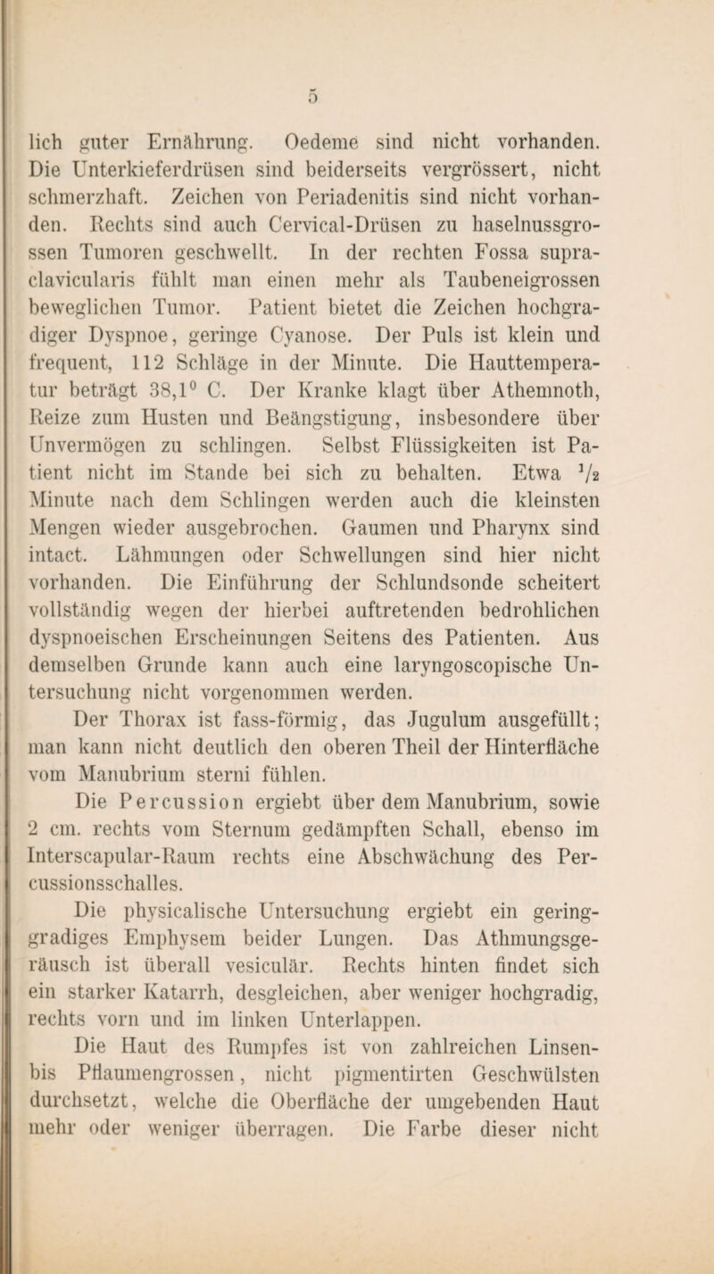 0 lieh guter Ernährung. Oedeme sind nicht vorhanden. Die Unterkieferdrüsen sind beiderseits vergrössert, nicht schmerzhaft. Zeichen von Periadenitis sind nicht vorhan¬ den, Rechts sind auch Cervical-Drtisen zu haselnussgro¬ ssen Tumoren geschwellt. In der rechten Fossa supra- clavicularis fühlt man einen mehr als Taubeneigrossen beweglichen Tumor. Patient bietet die Zeichen hochgra¬ diger Dyspnoe, geringe Cyanose. Der Puls ist klein und frequent, 112 Schläge in der Minute. Die Hauttempera¬ tur beträgt 38,1° C. Der Kranke klagt über Athemnoth, Reize zum Husten und Beängstigung, insbesondere über Unvermögen zu schlingen. Selbst Flüssigkeiten ist Pa¬ tient nicht im Stande bei sich zu behalten. Etwa V2 Minute nach dem Schlingen werden auch die kleinsten Mengen wieder ausgebrochen. Gaumen und Pharynx sind intact. Lähmungen oder Schwellungen sind hier nicht vorhanden. Die Einführung der Schlundsonde scheitert vollständig wegen der hierbei auftretenden bedrohlichen dyspnoeischen Erscheinungen Seitens des Patienten. Aus demselben Grunde kann auch eine laryngoscopische Un¬ tersuchung nicht vorgenommen werden. Der Thorax ist fass-förmig, das Jugulum ausgefüllt; man kann nicht deutlich den oberen Theil der Hinterfläche vom Manubrium sterni fühlen. Die Percussion ergiebt über dem Manubrium, sowie 2 cm. rechts vom Sternum gedämpften Schall, ebenso im Interscapular-Raum rechts eine Abschwächung des Per¬ cussionsschalles. Die physicalische Untersuchung ergiebt ein gering¬ gradiges Emphysem beider Lungen. Das Athmungsge- räusch ist überall vesiculär. Rechts hinten findet sich ein starker Katarrh, desgleichen, aber weniger hochgradig, rechts vorn und im linken Unterlappen. Die Haut des Rumpfes ist von zahlreichen Linsen- bis Pflaumengrossen, nicht pigmentirten Geschwülsten durchsetzt, welche die Oberfläche der umgebenden Haut mehr oder weniger überragen. Die Farbe dieser nicht