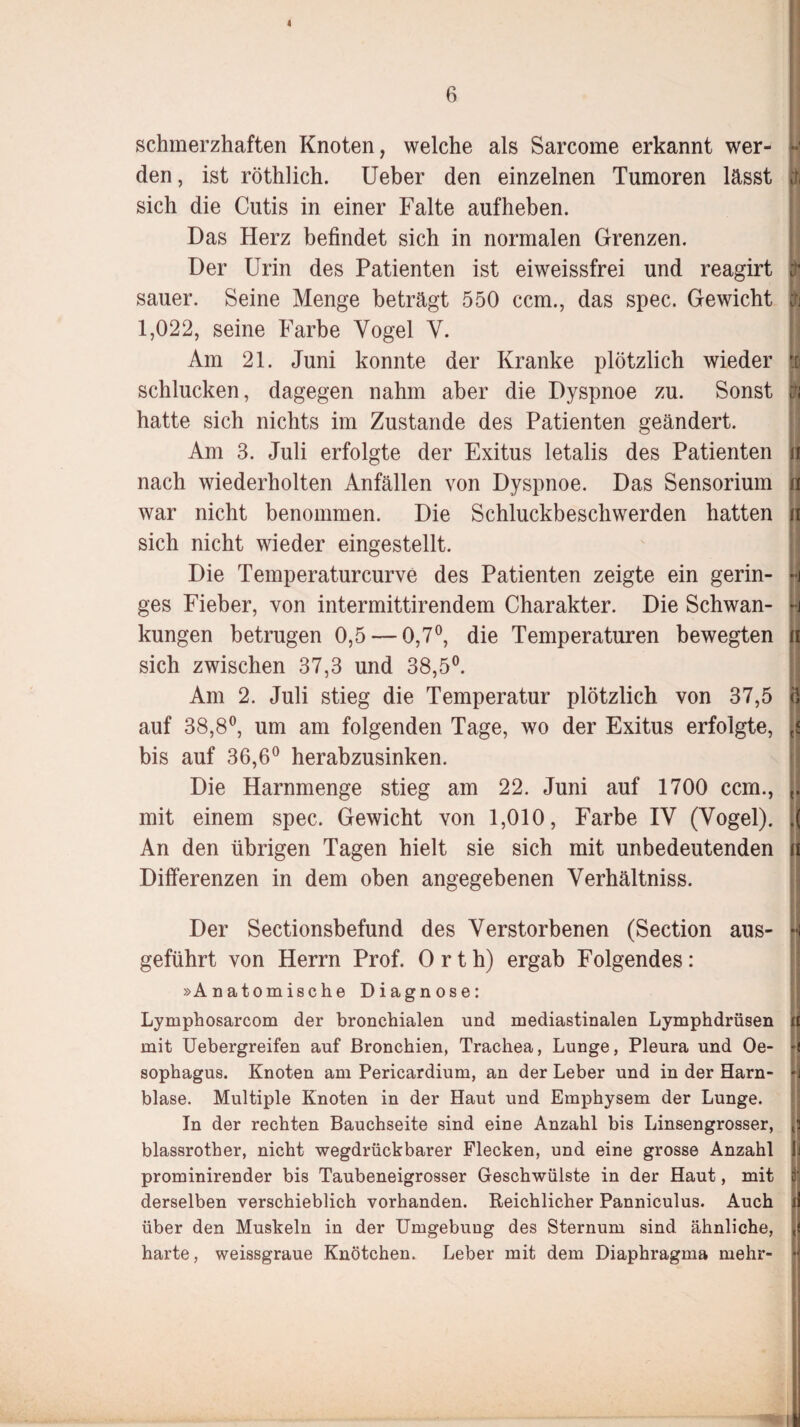 4 6 schmerzhaften Knoten, welche als Sarcome erkannt wer- v den, ist röthlich. Ueber den einzelnen Tumoren lässt j sich die Cutis in einer Falte aufheben. Das Herz befindet sich in normalen Grenzen. Der Urin des Patienten ist eiweissfrei und reagirt $ sauer. Seine Menge beträgt 550 ccm., das spec. Gewicht tfj 1,022, seine Farbe Vogel V. II Am 21. Juni konnte der Kranke plötzlich wieder t schlucken, dagegen nahm aber die Dyspnoe zu. Sonst jfi hatte sich nichts im Zustande des Patienten geändert. Am 3. Juli erfolgte der Exitus letalis des Patienten n nach wiederholten Anfällen von Dyspnoe. Das Sensorium ii war nicht benommen. Die Schluckbeschwerden hatten n sich nicht wieder eingestellt. Die Temperaturcurve des Patienten zeigte ein gerin- h ges Fieber, von intermittirendem Charakter. Die Schwan- -j kungen betrugen 0,5 — 0,7°, die Temperaturen bewegten ii sich zwischen 37,3 und 38,5°. Am 2. Juli stieg die Temperatur plötzlich von 37,5 Ö auf 38,8°, um am folgenden Tage, wo der Exitus erfolgte, J bis auf 36,6° herabzusinken. Die Harnmenge stieg am 22. Juni auf 1700 ccm., ,. mit einem spec. Gewicht von 1,010, Farbe IV (Vogel). .( An den übrigen Tagen hielt sie sich mit unbedeutenden n Differenzen in dem oben angegebenen Verhältniss. Der Sectionsbefund des Verstorbenen (Section aus- U geführt von Herrn Prof. Orth) ergab Folgendes: »Anatomische Diagnose: Lymphosarcom der bronchialen und mediastinalen Lymphdrüsen it mit Uebergreifen auf Bronchien, Trachea, Lunge, Pleura und Oe- ■( sophagus. Knoten am Pericardium, an der Leber und in der Harn- •] blase. Multiple Knoten in der Haut und Emphysem der Lunge. In der rechten Bauchseite sind eine Anzahl bis Linsengrosser, <3 blassrother, nicht wegdrückbarer Flecken, und eine grosse Anzahl ii prominirender bis Taubeneigrosser Geschwülste in der Haut, mit 3'. derselben verschieblich vorhanden. Reichlicher Panniculus. Auch j! über den Muskeln in der Umgebung des Sternum sind ähnliche, ti harte, weissgraue Knötchen. Leber mit dem Diaphragma mehr- •