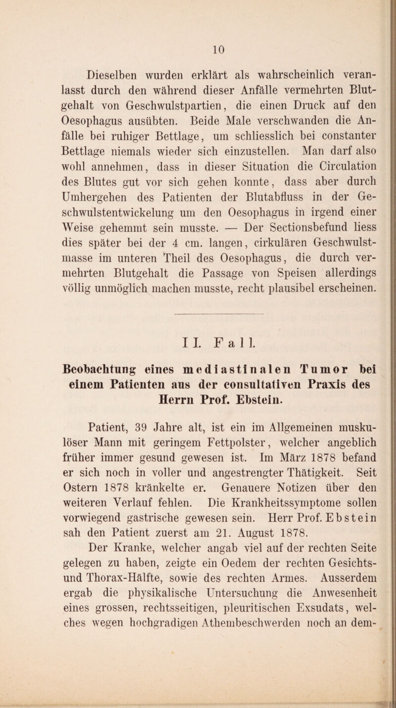Dieselben wurden erklärt als wahrscheinlich veran¬ lasst durch den während dieser Anfälle vermehrten Blut¬ gehalt von Geschwulstpartien, die einen Druck auf den Oesophagus ausübten. Beide Male verschwanden die An¬ fälle bei ruhiger Bettlage, um schliesslich bei constanter Bettlage niemals wieder sich einzustellen. Man darf also wohl annehmen, dass in dieser Situation die Circulation des Blutes gut vor sich gehen konnte, dass aber durch Umhergehen des Patienten der Blutabfluss in der Ge¬ schwulstentwickelung um den Oesophagus in irgend einer Weise gehemmt sein musste. — Der Sectionsbefund liess dies später bei der 4 cm. langen, cirkulären Geschwulst- masse im unteren Theil des Oesophagus, die durch ver¬ mehrten Blutgehalt die Passage von Speisen allerdings völlig unmöglich machen musste, recht plausibel erscheinen. II Fall. Beobachtung eines mediastinalen Tumor bei einem Patienten aus der consultatiYen Praxis des Herrn Prof. Ebstein. Patient, 39 Jahre alt, ist ein im Allgemeinen musku¬ löser Mann mit geringem Fettpolster, welcher angeblich früher immer gesund gewesen ist. Im März 1878 befand er sich noch in voller und angestrengter Thätigkeit. Seit Ostern 1878 kränkelte er. Genauere Notizen über den weiteren Verlauf fehlen. Die Krankheitssymptome sollen vorwiegend gastrische gewesen sein. Herr Prof. Ebstein sah den Patient zuerst am 21. August 1878. Der Kranke, welcher angab viel auf der rechten Seite gelegen zu haben, zeigte ein Oedem der rechten Gesichts¬ und Thorax-Hälfte, sowie des rechten Armes. Ausserdem ergab die physikalische Untersuchung die Anwesenheit eines grossen, rechtsseitigen, pleuritischen Exsudats, wel¬ ches wegen hochgradigen Athembeschwerden noch an dem- ■*K